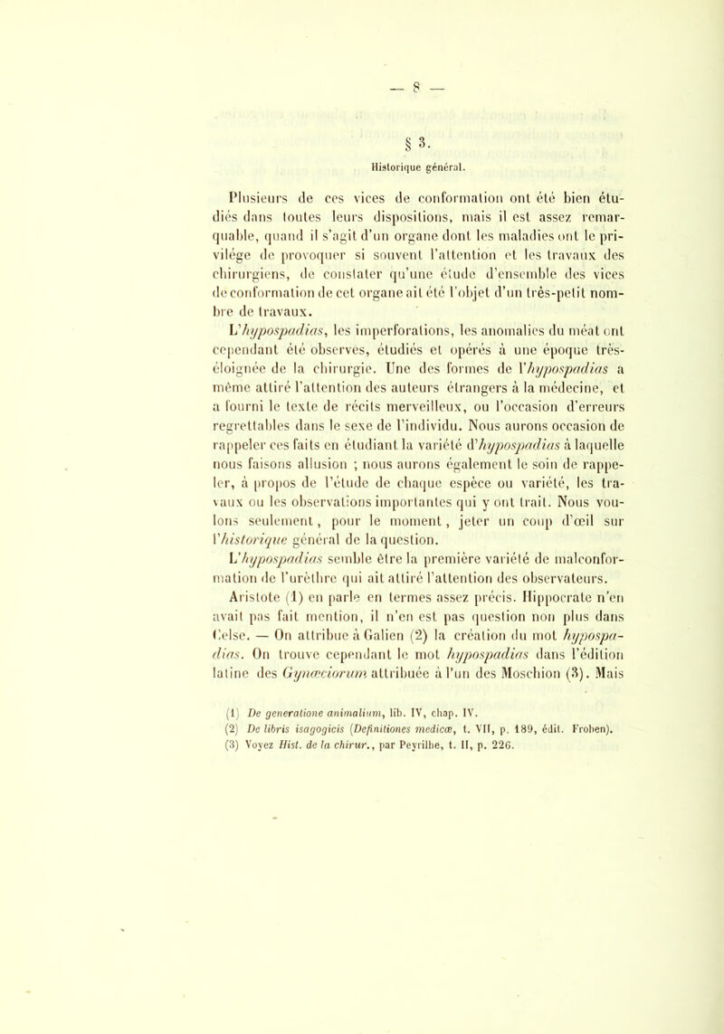 Historique général. Plusieurs de ees vices de conformation ont été bien étu- diés dans toutes leurs dispositions, mais il est assez remar- quable, quand il s’agit d’un organe dont les maladies ont le pri- vilège de provoquer si souvent l’attention et les travaux des chirurgiens, de constater qu’une étude d’ensemble des vices de conformation de cet organe ail été l’objet d’un très-petit nom- bre de travaux. L'hypospadias, les imperforalions, les anomalies du méat ont cependant été observes, étudiés et opérés à une époque trës- éloignée de la chirurgie. Une des formes de Xhypospadias a même attiré l’attention des auteurs étrangers à la médecine, et a fourni le texte de récits merveilleux, ou l’occasion d’erreurs regrettables dans le sexe de l’individu. Nous aurons occasion de rappeler ces faits en étudiant la variété d’hypospadias à laquelle nous faisons allusion ; nous aurons également le soin de rappe- ler, à propos de l’étude de chaque espèce ou variété, les tra- vaux ou les observations importantes qui y ont trait. Nous vou- lons seulement, pour le moment, jeter un coup d’œil sur Vhistorique général de la question. Y!hypospadias semble être la première variété de malconfor- mation de l’urèthre qui ait attiré l’attention des observateurs. Aristote (1) en [tarie en termes assez précis. Hippocrate n’en avait pas fait mention, il n’en est pas question non plus dans Gelse. — On attribue à Galien (2) la création du mot hypospa- dias. On trouve cependant le mot hypospadias dans l’édition latine des Gynœciorum attribuée à l’un des Moschion (3). Mais (1) De generalione animalium, lib. IV, chap. IV. (2) De libris isagogicis (Definiliones medicæ, t. VII, p. 189, édit. Froben).
