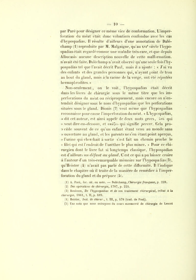 par Paré pour désigner ce même vice de conformation. L’imper- foration du méat était donc volontiers confondue avec les cas d’hypospadias. Il résulte d’ailleurs d’une annotation de Dalé- champ (1) reproduite par M. Malgaigne, qu’au xvi® siècle l’hypo- spadias était regard*'comme une maladie très-rare, et que depuis Albucasis aucune description nouvelle de cette malformation, n’avait été faite. Dalécliamp n’avait observé qu’une seule fois l’hy- pospadias tel que l’avait décrit Paul, mais il a ajoute : « J’ai vu des enfants et des grandes personnes qui, n’ayant point de trou au bout du gland, mais à la racine de la verge, ont été réputées hermaphrodites. » Non-seulement, on le voit, l’hypospadias était décrit dans les livres de chirurgie sous le même titre que les im- perforations du méat ou réciproquement, mais encore on n’en- tendait désigner sous le nom d’hypospadias que les perforations situées sous le gland. Dionis (2) veut même que l’hypospadias reconnaisse pour cause l’imperforation du méat. « L’hypospadias, » dit cet auteur, est ainsi appelé de deux mots grecs, ûttô qui » veut dire au-dessous, et arriÇciv qui signifie percer. Cela pro- » cède souvent de ce qu’un enfant étant venu au monde sans » ouverture au gland, et les parentsnes’en étant point aperçus, » l’urine (pii cherchait à sortir s’est fait un chemin proche le » filet qui est l’endroit de l’urèthre le plus mince. » Pour ce chi- rurgien dont le livre fut si longtemps classique, l’hypospadias est d’ailleurs un défaut au gland. C’est ce qui a pu laisser croire à l’auteur d’un très-remarquable mémoire sur l’hypospadias(3), qu’Heister (h) n’avait pas parlé de cette difformité. Il l’indique dans le chapitre où il traite de la manière de remédier à l’imper- foration du gland et du prépuce (5). (1) A. Paré, loc. cil. en note. — Daléchamp, Chirurgie française, p. 228. (2) Des opérations de chirurgie, 1707, p. 224. (3) Bouisson, De l'hypospadias et de son traitement chirurgical, tribut à la chirurgie, 1861, t. II, p. 489. (4) lleister, Inst, de chirur., t. III, p. 478 (trad. de Paul). (5) Une note que nous extrayons du cours manuscrit de chirurgie de Lescot