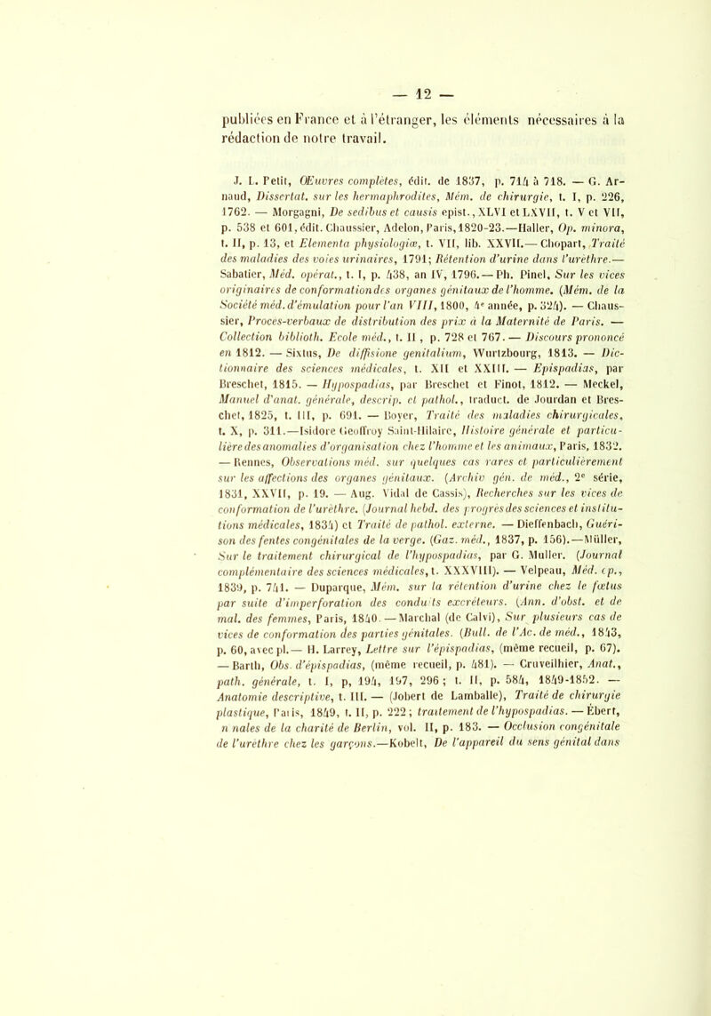 publiées en France et à l’étranger, les éléments nécessaires à la rédaction de notre travail. J. L. Petit, OEuvres complètes, édit. de 1837, p. 71Zi à 718. — G. Ar- naud, Dissertât, sur les hermaphrodites, Mém. de chirurgie, t. I, p. 226, 1762. — Morgagni, De sedibus et causis epist.,XLVI etLXVII, t. V et Vit, p. 538 et 601, édit. Chaussier, Adelon, Paris, 1820-23.—Haller, Op. minora, t. Il, p. 13, et Elementa physiologiœ, t. Vif, lit). XXVIf.— Chopart, Traité des maladies des voies urinaires, 1791; Rétention d’urine dans l’urèthre.— Sabatier, Méd. opérât., t. f, p. 438, an IV, 1796.— Pli. Pinel, Sur les vices originaires de conformation de s organes génitaux de l’homme. {Mém. de la Société méd. d’émulation pour l'an VIII, 1800, 4e année, p. 324). —Chaus- sier, Proces-verbaux de distribution des prix à la Maternité de Paris. — Collection bibliotli. Ecole méd., t. Il, p. 728 et 767. — Discours prononcé en 1812. — Sixtus, De difjisione genitalium, Wurtzbourg, 1813. — Dic- tionnaire des sciences médicales, t. Xll et XXIIf. — Epispadias, par Breschet, 1815. — Hypospadias, par Breschet et Finot, 1812. — Meckel, Manuel d'anal, générale, descrip. cl pathol., traduct. de Jourdan et Bres- chet, 1825, t. Ilf, p. 691. —Boyer, Traité des maladies chirurgicales, t. X, p. 311.—Isidore Geoffroy Saint-Hilaire, Histoire générale et particu- lière des anomalies d’organisation chez l’homme et les animaux, Paris, 1832. — Rennes, Observations méd. sur quelques cas rares et particulièrement sur les affections des organes génitaux. (Archiv gcn. de méd., 2e série, 1831, XXVII, p. 19. — Aug. Vidal de Cassis), Recherches sur les vices de conformation de l’urèthre. (Journal hebd. des progrès des sciences et institu- tions médicales, 1834) et Traité de pathol. externe. — Dieffenbacb, Guéri- son des fentes congénitales de la verge. (Gaz. méd., 1837, p. 156).—îVlüller, Sur le traitement chirurgical de l’kypospadias, par G. Muller. (Journal complémentaire des sciences médicales, t. XXXVIII). — Velpeau, Méd. cp., 1839, p. 741. — Duparque, Mém. sur la rétention d’urine chez le fœtus par suite d’imper foration des conduis excréteurs. (Ann. d’obst. et de mal. des femmes, Paris, 1840.—Marchai (de Calvi), Sur plusieurs cas de vices de conformation des parties génitales. (Bull, de l’Ac. de méd., 1843, p. 60, avec pl.— H. Larrey, Lettre sur l’épispadias, (môme recueil, p. 67). — Barlb, Obs. d’épispadias, (même recueil, p. 481). — Cruveilbier, Anat., path. générale, t. I, p, 194, 197, 296 ; t. Il, p. 584, 1849-1852. — Anatomie descriptive, t. III. — (Jobert de Lamballe), Traité de chirurgie plastique, l’aiis, 1849, t. II, p. 222; traitement de l’hypospadias. — Ébert, n nales de la charité de Berlin, vol. II, p. 183. — Occlusion congénitale de l’urethre chez les garçons.—Kobelt, De l’appareil du sens génital dans