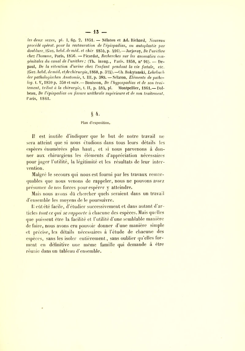 les deux sexes, pl. 1, fig. 2, 1851. — Nélaton et Ad. Richard, Nouveau procédé opérât, pour la restauration de l'épispadias, ou autoplastie par doublure, (Gaz. hebd.demêd. et chir 185/i,p. /|16).—Jarjavay, De l'urèthre chez l’homme, Paris, 1856. — Picardat, Recherches sur les anomalies con- génitales du canal de l’urèthre; (Th. inaug., Paris. 1858, n“ 91). — De- paul, De la rétention d’urine chez l’enfant pendant la vie fœtale, etc. (■Gaz.hebd. deméd. et de chirurgie, 1860, p. 32/i).—Ch. Rokytanski, Lehrbuch der pathologischen Anatomie, t. III, p. 389.—Nélaton, Eléments de palho- log. t. V, 1859 p. 350 et suiv.— Bouisson, De l’hypospadias et de son trai- tement, tribut à la chirurgie, t. II, p. h$li, pl. Montpellier, 1861.— Dol- beau. De l’épispadias ou fissure uréthrale supérieure et de son traitement, Paris, 1861. § ft- Plan d’exposition. I! est inutile d’indiquer que le but de notre travail ne sera atteint que si nous étudions dans tous leurs détails les espèces énumérées plus haut, et si nous parvenons cà don- ner aux chirurgiens les éléments d’appréciation nécessaires pour juger l’utilité, la légitimité et les résultats de leur inter- vention. Malgré le secours qui nous est fourni par les travaux remar- quables que nous venons de rappeler, nous ne pouvons assez présumer de nos forces pour espérer y atteindre. Mais nous avons dù chercher quels seraient dans un travail d’ensemble les moyens de le poursuivre. Il eût été facile, d’étudier successivement et dans autant d’ar- ticles tout ce qui se rapporte à chacune des espèces. Mais quelles que puissent être la facilité et l’utilité d’une semblable manière de faire, nous avons cru pouvoir donner d’une manière simple et précise, les détails nécessaires à l’étude de chacune des espèces, sans les isoler entièrement, sans oublier qu’elles lor~ ment en définitive une même famille qui demande à être réunie dans un tableau d’ensemble.