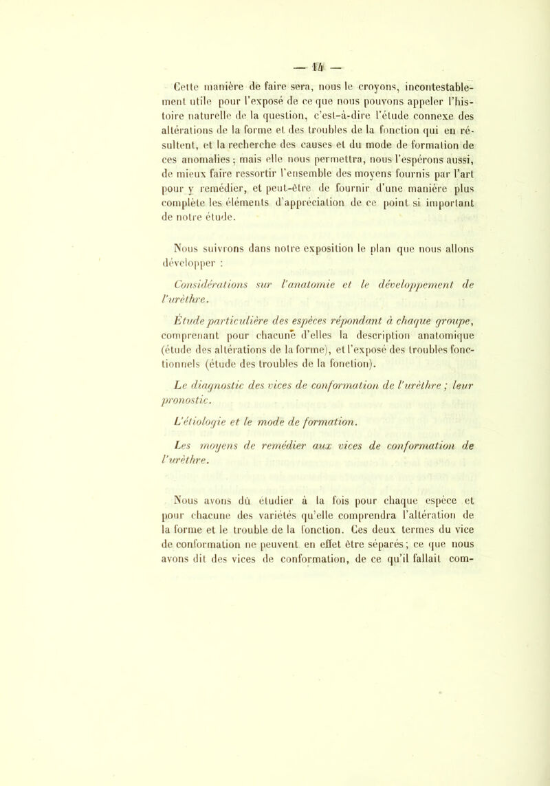 _ m Celle manière de faire sera, nous le croyons, incontestable- ment utile pour l’exposé de ce que nous pouvons appeler l’his- toire naturelle de la question, c’est-à-dire l’élude connexe des altérations de la forme et des troubles de la fonction qui en ré- sultent, et la recherche des causes et du mode de formation de ces anomalies; mais elle nous permettra, nous l’espérons aussi, de mieux faire ressortir l’ensemble des moyens fournis par l’art pour y remédier, et peut-être de fournir d’une manière plus complète les éléments d’appréciation de ce point si important de notre étude. Nous suivrons dans notre exposition le plan que nous allons développer : Considérations sur l’anatomie et le développement de l’urèthre. Etude particulière des espèces répondant à chaque groupe, comprenant pour chacune d’elles la description anatomique (étude des altérations de la forme), et l’exposé des troubles fonc- tionnels (étude des troubles de la fonction). Le diagnostic des vices de conformation de l’urèthre ; leur pronostic. L’étiologie et le mode de formation. Les moyens de remédier aux vices de conformation de l’urèthre. Nous avons dû etudier à la fois pour chaque espèce et pour chacune des variétés qu’elle comprendra l’altération de la forme et le trouble de la fonction. Ces deux termes du vice de conformation ne peuvent en effet être séparés; ce que nous avons dit des vices de conformation, de ce qu’il fallait com-