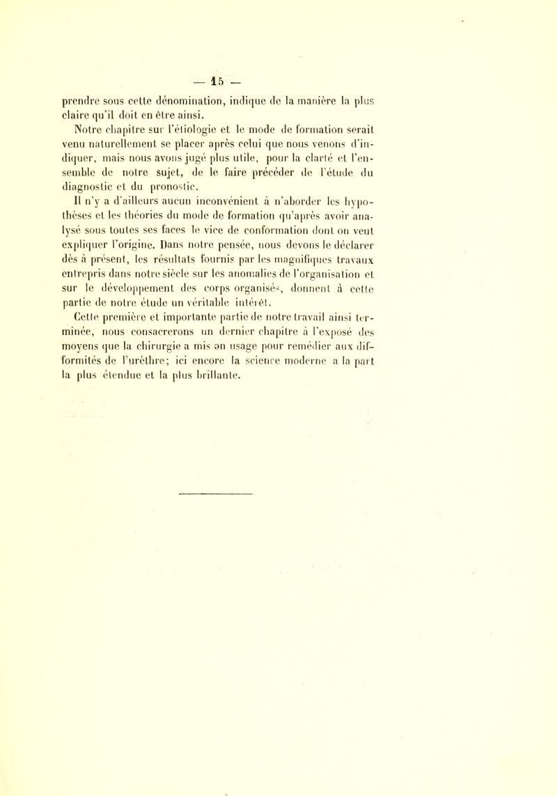 prendre sous cette dénomination, indique de la manière la plus claire qu’il doit en être ainsi. Notre chapitre sur l’étiologie et le mode de formation serait venu naturellement se placer après celui que nous venons d’in- diquer, mais nous avons jugé plus utile, pour la clarté et l’en- semble de notre sujet, de le faire précéder de l’étude du diagnostic et du pronostic. 11 n’y a d’ailleurs aucun inconvénient à n’aborder les hypo- thèses et les théories du mode de formation qu’après avoir ana- lysé sous toutes ses faces le vice de conformation dont on veut expliquer l’origine. Dans notre pensée, nous devons le déclarer dès à présent, les résultats fournis par les magnifiques travaux entrepris dans notre siècle sur les anomalies de l’organisation et sur le développement des corps organisé', donnent à cette partie de notre élude un véritable intérêt. Cette première et importante partie de notre travail ainsi ter- minée, nous consacrerons un dernier chapitre à l’exposé des moyens que la chirurgie a mis on usage pour remédier aux dif- formités de l’urèthre; ici encore la science moderne a la part la plus étendue et la plus brillante.