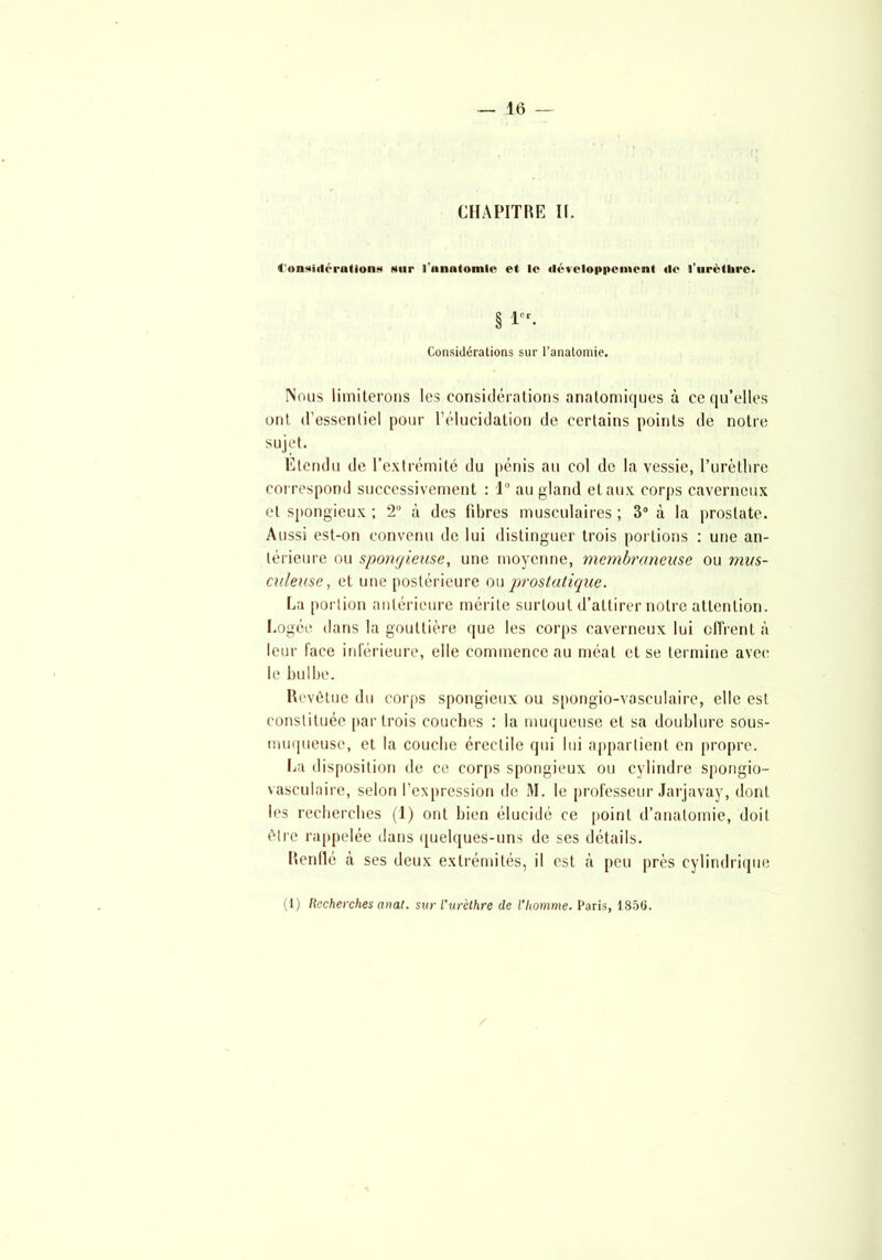 CHAPITRE II. 4'onsiilérationN sur l'anatomie et le développement «le l’uréllire. § 1er- Considérations sur l’anatomie. Nous limiterons les considérations anatomiques à ce qu’elles ont d’essentiel pour l’élucidation de certains points de notre sujet. Etendu de l’extrémité du pénis au col de la vessie, l’urèthre correspond successivement : 1° au gland et aux corps caverneux et spongieux ; 2° à des libres musculaires ; 3° à la prostate. Aussi est-on convenu de lui distinguer trois portions : une an- térieure ou spongieuse, une moyenne, membraneuse ou mus- culeuse, et une postérieure ou prostatique. La portion antérieure mérite surtout d’attirer notre attention. Logée dans la gouttière que les corps caverneux lui offrent à leur face inférieure, elle commence au méat et se termine avec le bulbe. Revêtue du corps spongieux ou spongio-vasculaire, elle est constituée par trois couches : la muqueuse et sa doublure sous- muqueuse, et la couche érectile qui lui appartient en propre. La disposition de ce corps spongieux ou cylindre spongio- vasculaire, selon l’expression de M. le professeur Jarjavay, dont les recherches (1) ont bien élucidé ce point d’anatomie, doit être rappelée dans quelques-uns de ses détails. Renflé à ses deux extrémités, il est à peu près cylindrique (1) Recherches anat. sur l'urèthre de l'homme. Paris, 1850.