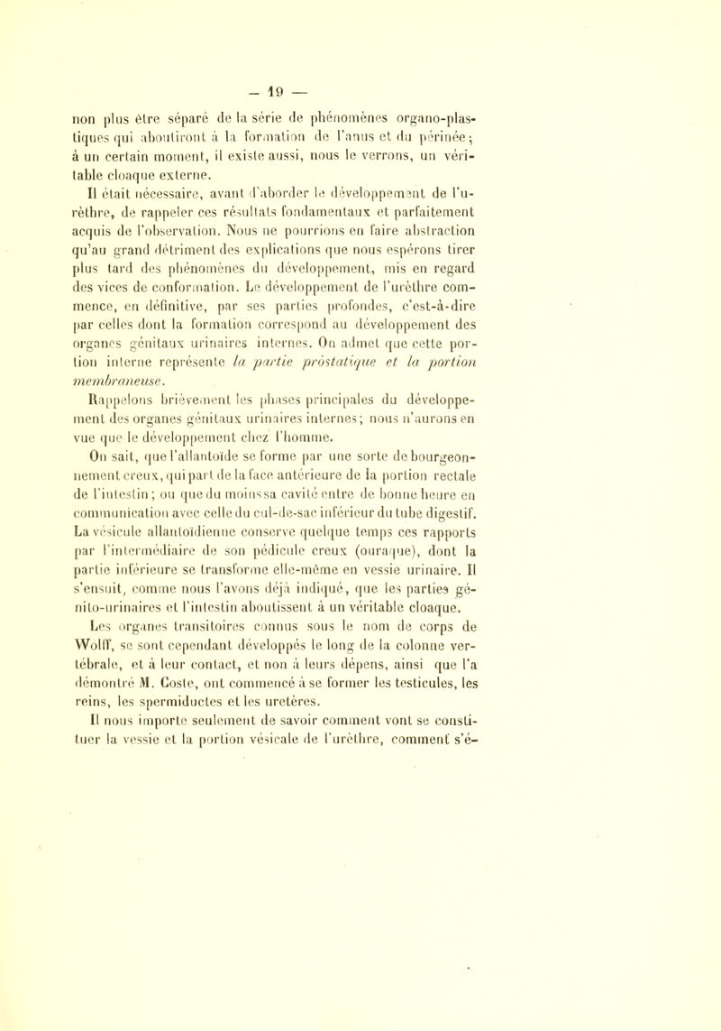 non plus être séparé de la série de phénomènes organo-plas- tiques qui aboutiront à la formation de l’anus et du périnée; à un certain moment, il existe aussi, nous le verrons, un véri- table cloaque externe. Il était nécessaire, avant d’aborder le développement de l’u- rèthre, de rappeler ces résultats fondamentaux et parfaitement acquis de l’observation. Nous ne pourrions en faire abstraction qu’au grand détriment des explications que nous espérons tirer plus tard des phénomènes du développement, mis en regard des vices de conformation. Le développement de l’urèthre com- mence, en définitive, par ses parties profondes, c’est-à-dire par celles dont la formation correspond au développement des organes génitaux urinaires internes. On admet que cette por- tion interne représente la partie prostatique et la portion membraneuse. Rappelons brièvement les phases principales du développe- ment des organes génitaux urinaires internes; nous n’aurons en vue que le développement chez l'homme. On sait, que l’allantoïde se forme par une sorte debourgeon- nement creux, qui part de la face antérieure de ia portion rectale de l’intestin; ou que du moinssa cavité entre de bonne heure en communication avec celle du cul-de-sac inférieur du tube digestif. La vésicule allanloïdienne conserve quelque temps ces rapports par l’intermédiaire de son pédicule creux (ouraque), dont la partie inférieure se transforme elle-même en vessie urinaire. Il s’ensuit, comme nous l’avons déjà indiqué, que les parties gé- nito-urinaires et l’intestin aboutissent à un véritable cloaque. Les organes transitoires connus sous le nom de corps de Wolff, se sont cependant développés le long de la colonne ver- tébrale, et à leur contact, et non à leurs dépens, ainsi que l’a démontré M. Cosle, ont commencé à se former les testicules, les reins, les spermiductes et les uretères. Il nous importe seulement de savoir comment vont se consti- tuer la vessie et la portion vésicale de l’urèthre, comment s’é-