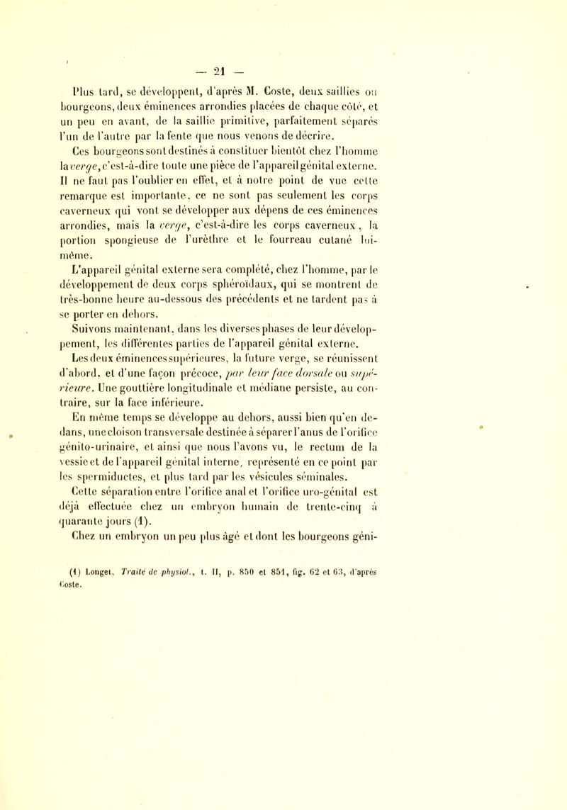 l'ius tard, se développent, d’après M. Cosle, deux saillies ou bourgeons, deux éminences arrondies placées de chaque côté, et un peu en avant, de la saillie primitive, parfaitement séparés l’un de l’autre par la fente que nous venons de décrire. Ces bourgeons sont destinés à constituer bientôt chez l’homme laverie, c’est-à-dire toute une pièce de l’appareil génital externe. Il ne faut pas l’oublier en effet, et à notre point de vue cette remarque est importante, ce ne sont pas seulement les corps caverneux qui vont se développer aux dépens de ces éminences arrondies, mais la verge, c’est-à-dire les corps caverneux , la portion spongieuse de l’urèthre et le fourreau cutané lui- même. L’appareil génital externe sera complété, chez l’homme, par le développement de deux corps sphéroïdaux, qui se montrent de très-bonne heure au-dessous des précédents et ne tardent pas à se porter en dehors. Suivons maintenant, dans les diverses phases de leur dévelop- pement, les différentes parties de l’appareil génital externe. Les deux éminencessupérieures, la future verge, se réunissent d’abord, et d’une façon précoce, par leur face dorsale ou supé- rieure. Une gouttière longitudinale et médiane persiste, au con- traire, sur la face inférieure. En même temps se développe au dehors, aussi bien qu’en de- dans, unecloison transversale: destinée à séparer l’anus de l’orifice génito-urinaire, cl ainsi que nous l’avons vu, le rectum de la vessieet de l’appareil génital interne, représenté en ce point par les spermiductes, et plus tard par les vésicules séminales. Cette séparation entre l’orifice anal et l’orifice uro-génital est déjà effectuée chez un embryon humain de trente-cinq à quarante jours (1). Chez un embryon un peu plus âgé et dont les bourgeons géni- (1) Longet, Traité de physiol., t. II, p. 850 el 851, fig. 62 et 63, d'après Cosle.