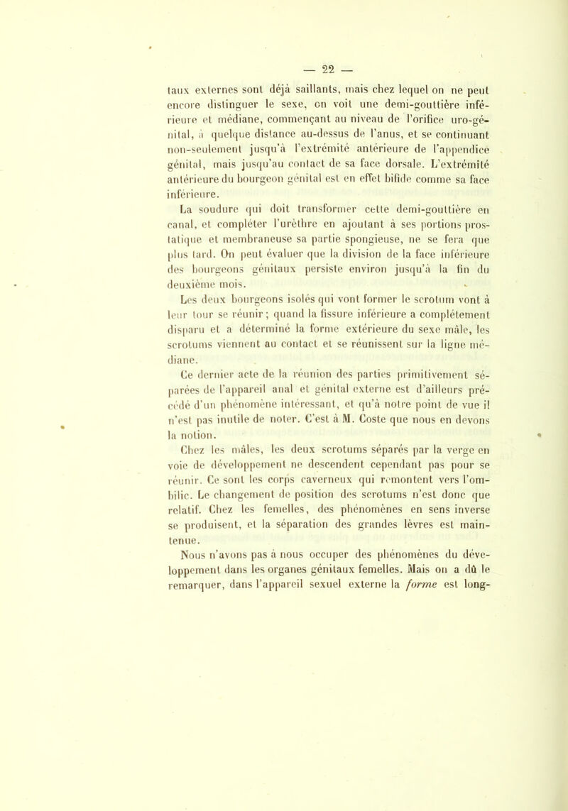 taux externes sont déjà saillants, mais chez lequel on ne peut encore distinguer le sexe, en voit une demi-gouttière infé- rieure et médiane, commençant au niveau de l'orifice uro-gé- nital, à quelque distance au-dessus de l’anus, et se continuant non-seulement jusqu’à l’extrémité antérieure de l’appendice génital, mais jusqu’au contact de sa lace dorsale. L’extrémité antérieure du bourgeon génital est en effet bifide comme sa face inférieure. La soudure qui doit transformer cette demi-gouttière en canal, et compléter l’urèthre en ajoutant à ses portions pros- tatique et membraneuse sa partie spongieuse, ne se fera que plus tard. On peut évaluer que la division de la face inférieure des bourgeons génitaux persiste environ jusqu’à la fin du deuxième mois. Los deux bourgeons isolés qui vont former le scrotum vont à leur tour se réunir; quand la fissure inférieure a complètement disparu et a déterminé la forme extérieure du sexe mâle, les scrotums viennent au contact et se réunissent sur la ligne mé- diane. Ce dernier acte de la réunion des parties primitivement sé- parées de l’appareil anal et génital externe est d’ailleurs pré- cédé d’un phénomène intéressant, et qu’à notre point de vue il n’est pas inutile de noter. C’est à M. Coste que nous en devons la notion. Chez les mâles, les deux scrotums séparés par la verge en voie de développement ne descendent cependant pas pour se réunir. Ce sont les corps caverneux qui remontent vers l’om- bilic. Le changement de position des scrotums n’est donc que relatif. Chez les femelles, des phénomènes en sens inverse se produisent, et la séparation des grandes lèvres est main- tenue. Nous n’avons pas à nous occuper des phénomènes du déve- loppement dans les organes génitaux femelles. Mais on a dû le remarquer, dans l’appareil sexuel externe la forme est long-