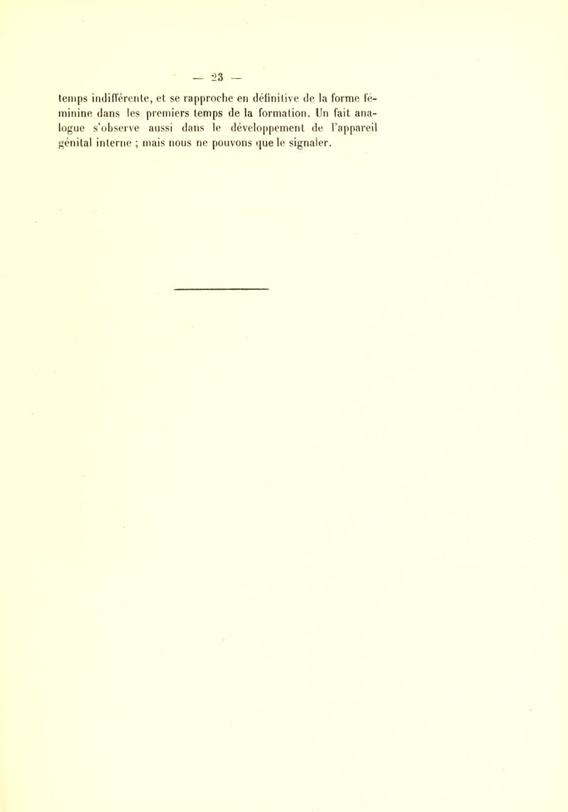 temps indifférente, et se rapproche en définitive de la forme fé- minine dans les premiers temps de la formation. Un fait ana- logue s’observe aussi dans le développement de l’appareil génital interne ; mais nous ne pouvons que le signaler.