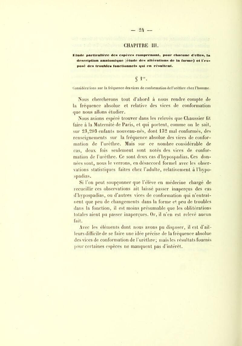 CHAPITRE III. Ktnilc particulière «le» espèce* comprenant, pour cliucune d'elles, la «lescriptlon anatomique (étude des altérations de la l'orme) et l’ex- posé des troubles fonctionnels qui en résultent. § 1. Considérations sur la fréquence des vices de conformation de l’urèthre chez l’homme. Nous chercherons tout d’abord à nous rendre compte de la fréquence absolue et relative des vices de conformation que nous allons étudier. Nous avions espéré trouver dans les relevés que Chaussier lit faire à la Maternité de Paris, et qui portent, comme on le sait, sur 23,293 enfants nouveau-nés, dont 132 mal conformés, des renseignements sur la fréquence absolue des vices de confor- mation de l’urèthre. Mais sur ce nombre considérable de cas, deux fois seulement sont notés des vices de confor- mation de l’urèthre. Ce sont deux cas d’hypospadias. Ces don- nées sont, nous le verrons, en désaccord formel avec les obser- vations statistiques faites chez l’adulte, relativement à l’hypo- spadias. Si l’on peut soupçonner que l’élève en médecine chargé de recueillir ces observations ait laissé passer inaperçus des cas d’hypospadias, ou d’autres vices de conformation qui n’entraî- nent que peu de changements dans la forme et peu de troubles dans la fonction, il est moins présumable que les oblitérations totales aient pu passer inaperçues. Or, il n’en est relevé aucun fait. Avec les éléments dont nous avons pu disposer, il est d’ail- leurs dillicile de se faire une idée précise de la fréquence absolue des vices de conformation de l’urèthre; mais les résultats fournis pour certaines espèces ne manquent pas d’intérêt.