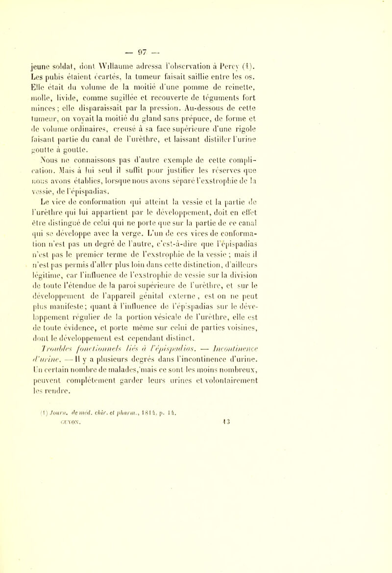 jeune soldat, dont Willaume adressa l’observation à Percy (1). Les pubis étaient écartés, la tumeur faisait saillie entre les os. Elle était du volume de la moitié d’une pomme de reinette, molle, livide, comme sugillée et recouverte de téguments fort minces; elle disparaissait par la pression. Au-dessous de celle tumeur, on voyait la moitié du gland sans prépuce, de forme et de volume ordinaires, creusé à sa face supérieure d’une rigole faisant partie du canal de l’urèthre, et laissant distiller l’urine goutte à goutte. Nous ne connaissons pas d’autre exemple de cette compli- cation. Mais à lui seul il sullit pour justifier les réserves que nous avons établies, lorsque nous avons séparé l’exslropbie de la vessie, de l’épispadias. Le vice de conformation qui atteint la vessie et la partie de l'urèthre qui lui appartient par le développement, doit en effet être distingué de celui qui ne porte que sur la partie de ce canal qui se développe avec la verge. L’un de ccs vices de conforma- tion n’est pas un degré de l’autre, c’est-à-dire que l’épispadias n’est pas le premier terme de l’cxslrophie de la vessie ; mais il n’est pas permis d’aller plus loin dans celte distinction, d’ailleurs légitime, car l’influence de l’exslrophie de vessie sur la division de toute l’étendue de la paroi supérieure de l'urèthre, et sur le développement de l’appareil génital externe , est on ne peut plus manifeste; quanta l’inlluence île l’épispadias sur le déve- loppement régulier de la portion vésicale de l’urèthre, elle est de toute évidence, cl porte même sur celui de parties voisines, dont le développement est cependant distinct. Troubles fonctionnels liés à l’épispadicis. — incontinence, (Turine. —Il y a plusieurs degrés dans l’incontinence d’urine. Un certain nombre de malades, mais ce sont les moins nombreux, peuvent complètement garder leurs urines et volontairement les rendre. (I) Journ. <le mvd. chir. el pliann., 1814. p. 14. GUYON. 13