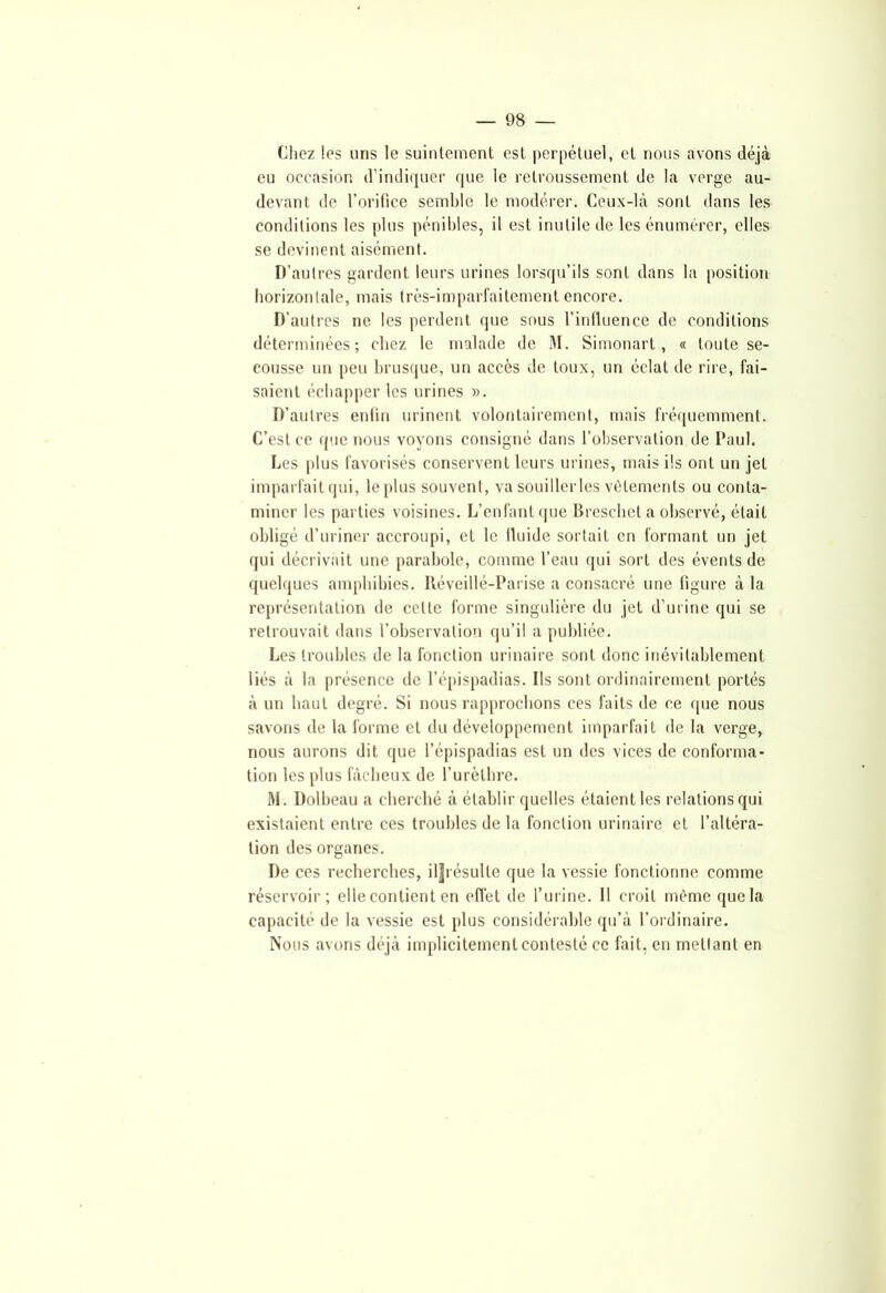 Chez les uns le suintement est perpétuel, et nous avons déjà eu occasion d’indiquer que le retroussement de la verge au- devant de l’orifice semble le modérer. Ceux-là sont dans les conditions les plus pénibles, il est inutile de les énumérer, elles se devinent aisément. D’autres gardent leurs urines lorsqu’ils sont dans la position horizontale, mais très-imparfaitement encore. D’autres ne les perdent que sous l’influence de conditions déterminées; chez le malade de M. Simonart, « toute se- cousse un peu brusque, un accès de toux, un éclat de rire, fai- saient échapper les urines ». D’autres enfin urinent volontairement, mais fréquemment. C’est ce que nous voyons consigné dans l’observation de Paul. Les [dus favorisés conservent leurs urines, mais ils ont un jet imparfait qui, le plus souvent, va souiller les vêlements ou conta- miner les parties voisines. L’enfant que Breschet a observé, était obligé d’uriner accroupi, et le fluide sortait en formant un jet qui décrivait une parabole, comme l’eau qui sort des évents de quelques amphibies. Réveillé-Parise a consacré une figure à la représentation de cette forme singulière du jet d’urine qui se retrouvait dans l’observation qu’il a publiée. Les troubles de la fonction urinaire sont donc inévitablement liés à la présence de l’épispadias. Ils sont ordinairement portés à un haut degré. Si nous rapprochons ces faits de ce que nous savons de la forme et du développement imparfait de la verge, nous aurons dit que l’épispadias est un des vices de conforma- tion les plus fâcheux de l’urèthre. M. Dolbeau a cherché à établir quelles étaient les relations qui existaient entre ces troubles de la fonction urinaire et l’altéra- tion des organes. De ces recherches, il|résulte que la vessie fonctionne comme réservoir; elle contient en effet de l’urine. Il croit même que la capacité de la vessie est plus considérable qu’à l’ordinaire. Nous avons déjà implicitement contesté ce fait, en mettant en