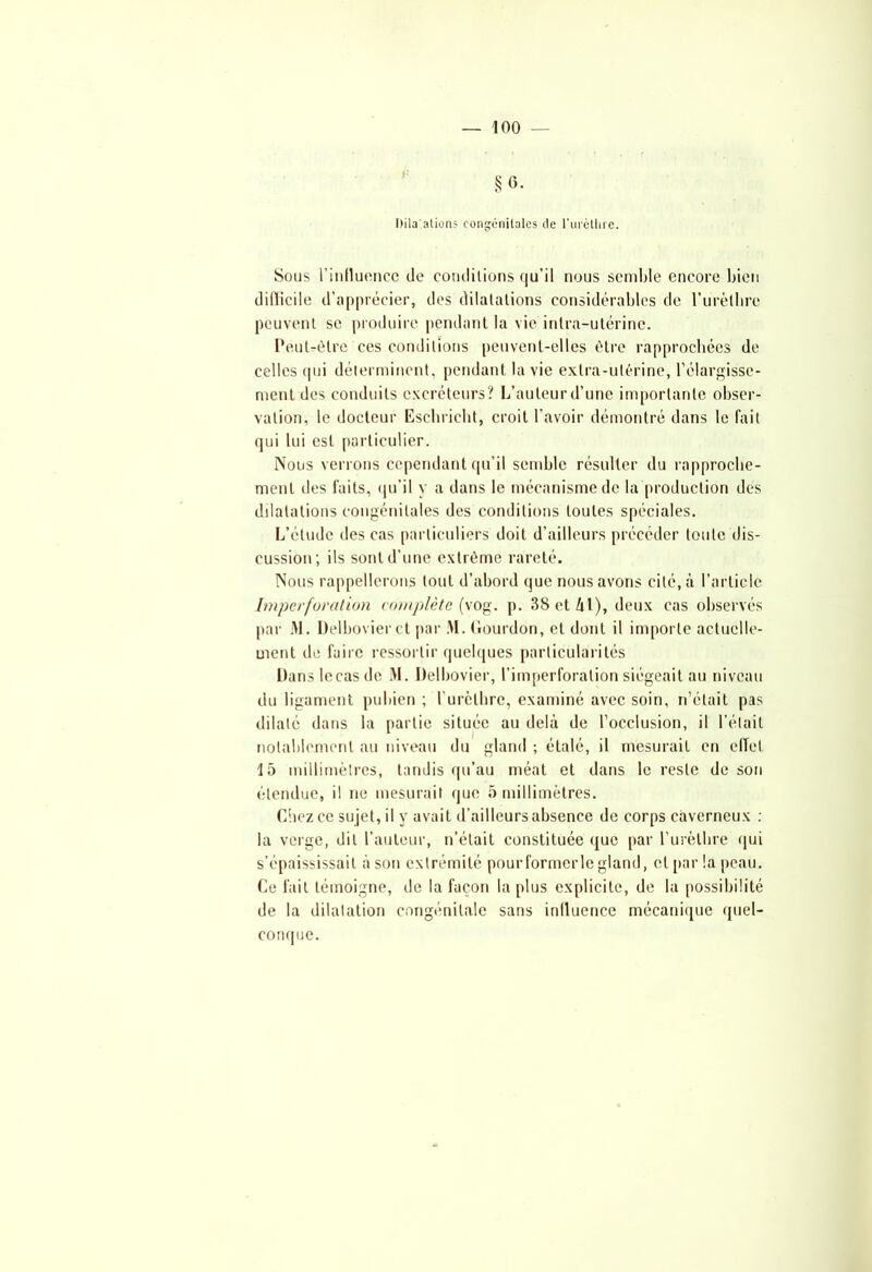 Itila'ations congénitales de l'urèthre. Sons l'influence de comlilions qu'il nous semble encore bien difficile d'apprécier, des dilatations considérables de l’urètbre peuvent se produire pendant la vie intra-utérine. Peut-être ces conditions peuvent-elles être rapprochées de celles qui déterminent, pendant la vie extra-utérine, l’élargisse- ment des conduits excréteurs? L’auteur d’une importante obser- vation, le docteur Eschrieht, croit l’avoir démontré dans le fait qui lui est particulier. Nous verrons cependant qu’il semble résulter du rapproche- ment des faits, qu’il y a dans le mécanisme de la production des dilatations congénitales des conditions toutes spéciales. L’étude des cas particuliers doit d’ailleurs précéder toute dis- cussion; ils sont d’une extrême rareté. Nous rappellerons tout d’abord que nous avons cité, à l’article Imperforation complète (vog. p. 38 et 41), deux cas observés par M. Delbovierct par M. (ïourdon, et dont il importe actuelle- ment de faire ressortir quelques particularités Panslecas de M. Delbovier, l’imperforation siégeait au niveau du ligament pubien ; l'urèthre, examiné avec soin, n’était pas dilaté dans la partie située au delà de l’occlusion, il l’était notablement au niveau du gland ; étalé, il mesurait en effet 15 millimètres, tandis qu’au méat et dans le reste de son étendue, il ne mesurait que 5 millimètres. Chez ce sujet, il y avait d’ailleurs absence de corps caverneux : la verge, dit l’auteur, n’était constituée que par l’urèthre qui s’épaississait à son extrémité pourformerle gland, et par la peau. Ce fait témoigne, de la façon la plus explicite, de la possibilité de la dilatation congénitale sans influence mécanique quel- conque.
