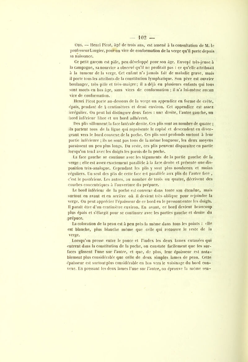 Obs. — Henri Picot, âgé de trois ans, est amené 5 la consultation de M. le professeurLaugier, pour un vice de conformation de la verge qu’il porte depuis sa naissance. Ce petit garçon est pâle, peu développé pour son âge. Envoyé très-jeune à la campagne, sa nourrice a observé qu’il ne profitait pas : ce qu’elle attribuait à la tumeur de la verge. Cet enfant n’a jamais fait de maladie grave, mais il porte tous les attributs de la constitution lymphatique. Son père est ouvrier boulanger, très-pâle et très-maigre; il a déjà eu plusieurs enfants qui tous sont morts en bas âge, sans vices de conformation ; il n’a lui-mémc aucun vice de conformation. Henri Picot porte au-dessous de la verge un appendice en forme de crcte, ■épais, pendant de ù centimètres et demi environ. Cet appendice est assez irrégulier. On peut lui distinguer deux faces : une droite, l’autre gauche, un bord inférieur libre et un bord adhérent. Des plis sillonnent la face latérale droite. Ces plis sont au nombre de quatre ; dis partent tous de la ligne qui représente le raphé et descendent en diver- geant vers le bord convexe de la poche. Ces plis sont profonds surtout à leur partie inférieure ; ils ne sont pas tous de la même longueur, les deux moyens paraissent un peu plus longs. Du reste, ces plis peuvent disparaître en partie lorsqu’on tend avec les doigts les parois de la poche. La face gauche se continue avec les téguments de la partie gauche de la verge ; elle est assez exactement parallèle à la face droite et présente une dis- position très-analogue. Cependant les plis y sont plus nombreux et moins réguliers. Un seul des plis de cette face est parallèle aux plis de l’autre face , c’est le postérieur. Les autres, au nombre de trois ou quatre, décrivent des courbes concentriques à l’ouverture du prépuce. Le bord inférieur de la poche est convexe dans toute son étendue, mais surtout en avant et en arrière où il devient très-oblique pour rejoindre la verge. On peut apprécier l’épaisseur de ce bord en le pressant entre les doigts. Il parait être d’un centimètre environ. En avant, ce bord devient beaucoup plus épais et s’élargit pour se continuer avec les parties gauche et droite du prépuce. La coloration de la peau est à peu près la même dans tous les points : elle est blanche, plus blanche même que celle qui recouvre le reste de la verge. Lorsqu’on presse entre le pouce et l’index les deux lames cutanées qui entrent dans la constitution de la poche, on constate facilement que les sur- faces glissent l’une sur l’autre, et que, de plus, leur épaisseur est nota- blement plus considérable que celle de deux simples lames de peau. Celte épaisseur est surtout plus considérable en bas vers le voisinage du bord con- vexe. En pressant les deux lames l’une sur l’autre, on éprouve la même sen-