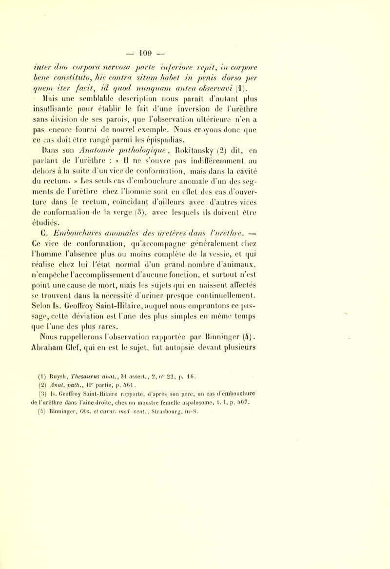 inter duo corpora nervosa porte inferiore répit, in corpore bene constituto, hic contra sitam habet in pénis dorso per quem iter facit, id quod nunquam antea observavi (1). Mais une semblable description nous paraît d’autant plus insuffisante pour établir le fait d’une inversion de l’urèthre sans division de ses parois, que l’observation ultérieure n’en a pas encore fourni de nouvel exemple. Nous croyons donc que ce cas doit être rangé parmi les épispadias. Dans son Anatomie pathologique, Rokitansky (2) dit, en parlant de l’urèthre : « Il ne s’ouvre pas indifféremment au dehors à la suite d’un vice de conformation, mais dans la cavité du rectum. » Les seuls cas d’embouchure anomale d’un des seg- ments de l’urèthre chez l’homme sont en elïel des cas d’ouver- ture dans le rectum, coïncidant d’ailleurs avec d’autres vices de conformation de la verge (3), avec lesquels ils doivent être étudiés. C. Embouchures anomales des uretères dans l’urèthre. — Ce vice de conformation, qu’accompagne généralement chez l’homme l’absence plus ou moins complète de la vessie, et qui réalise chez lui l’état normal d’un grand nombre d’animaux, n’empèehe l’accomplissement d’aucune fonction, et surtout n’est point une cause de mort, mais les sujets qui eu naissent affectés se trouvent dans la nécessité d’uriner presque continuellement. Selon Is. Geoffroy Saint-Hilaire, auquel nous empruntons ce [tas- sage, cette déviation est l’une des plus simples en même temps que l’une des plus rares. Nous rappellerons l’observation rapportée par Binninger (/i). Abraham Clef, qui en est le sujet, fut autopsié devant plusieurs (1) Ruysh, Thésaurus anal., 31 assert., 2, n° 22, p. 16. (2) Anal, palh., IIe partie, p. 461. (3) Is. Geoffroy Saint-Hilaire rapporte, d’après son père, un cas d’embouchure de l’urèthre dans l’aine droite, chez un monstre femelle aspalosome, t. I, p. 507. (4) Binninger, Obs. et curai, med cent., Strasbourg, iu-S.