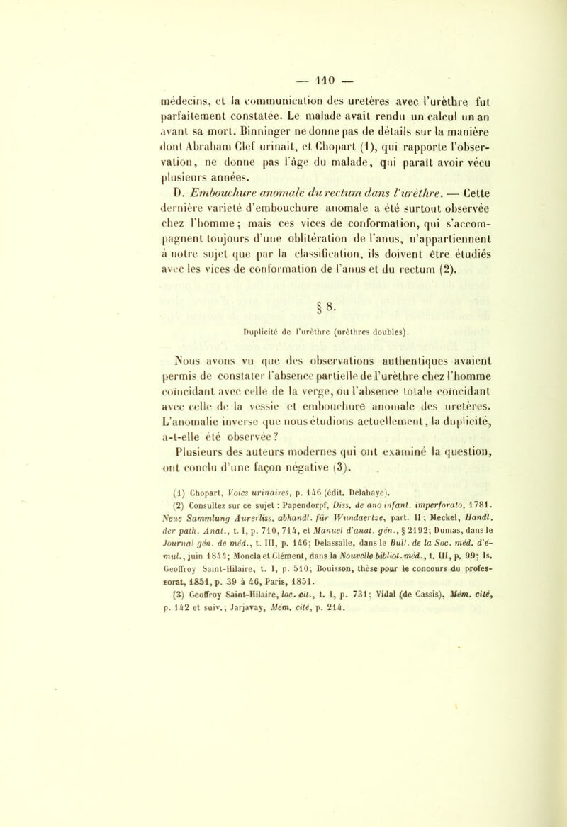 médecins, el la communication des uretères avec l’urèthre fut parfaitement constatée. Le malade avait rendu un calcul un an avant sa mort. Binninger ne donne pas de détails sur la manière dont Abraham Clef urinait, et Chopart (1), qui rapporte l’obser- vation, ne donne pas l'âge du malade, qui paraît avoir vécu plusieurs années. D. Embouchure anomale du rectum dans l’urèthre. — Celte dernière variété d’embouchure anomale a été surtout observée chez l’homme; mais ces vices de conformation, qui s’accom- pagnent toujours d’une oblitération de l’anus, n’appartiennent à notre sujet que par la classification, ils doivent être étudiés avec les vices de conformation de l’anus et du rectum (2). §»• Duplicité de l’urèthre (urèthres doubles). Nous avons vu que des observations authentiques avaient permis de constater l’absence partielle de l’urèthre chez l’homme coïncidant avec celle de la verge, ou l’absence totale coïncidant avec celle de la vessie el embouchure anomale des uretères. L’anomalie inverse que nous étudions actuellement, la duplicité, a-t-elle été observée ? Plusieurs des auteurs modernes qui ont examiné la question, ont conclu d’une façon négative (3). (1) Chopart, Votes urinaires, p. 146 (édit. Delahaye). (2) Consultez sur ce sujet : Papendorpf, üiss. de ano infant, imperforato, 1781. Seue Sammlung Aurerliss. abhandl. fur Wundaerlze, part. II ; Meckel, Handl. der path. Anat., 1.1, p. 710, 714, et Manuel d'anal, gcn., § 2192; Dumas, dans le Journal gén. de méd., t. III, p. 146; Delassalle, dans le Bull, de la Soc. méd. d'é- niw!.,juin 1844; Monda et Clément, dans la Nouvelle bibliol. méd., t. III, p. 99; Is. Geoffroy Saint-Hilaire, t. I, p- 510; Bouisson, thèse pour le concours du profes- sorat, 1851, p. 39 à 46, Paris, 1851. (3) Geoffroy Saint-Hilaire, loc. cil-, t. 1, p. 731; Vidal (de Cassis), Mém. cité, p. 142 et suiv.; Jarjavay, Mém. cité, p. 214.