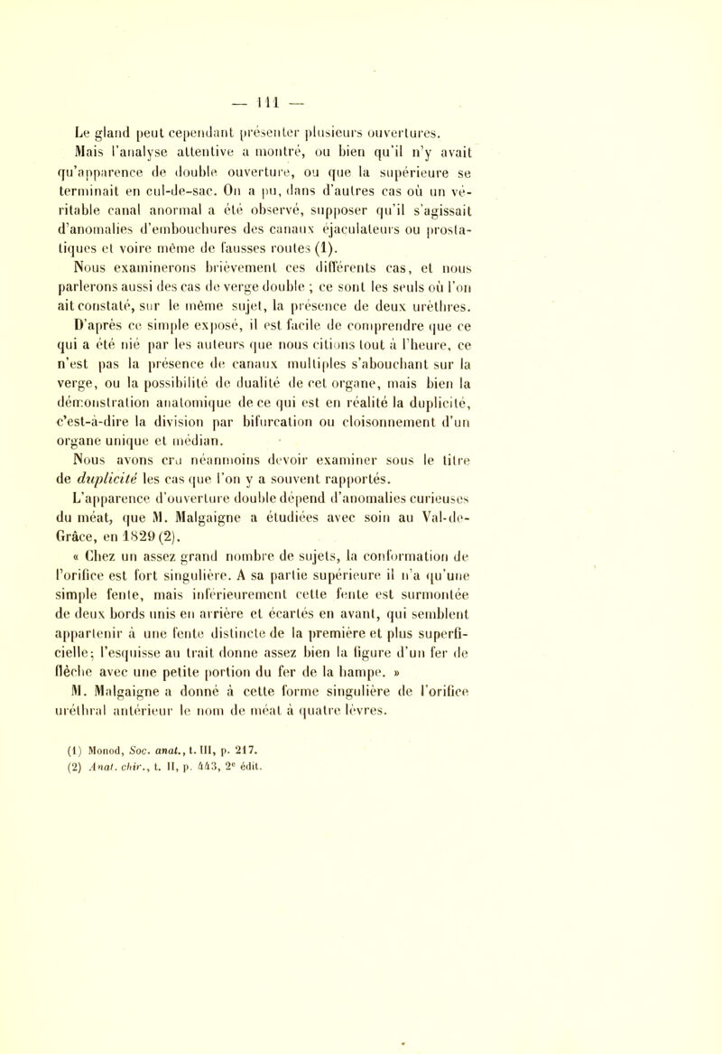 Le gland peut cependant présenter plusieurs ouvertures. Mais l’analyse attentive a montré, ou bien qu’il n’y avait qu’apparence de double ouverture, ou que la supérieure se terminait en cul-de-sac. On a pu, dans d’autres cas où un vé- ritable canal anormal a été observé, supposer qu’il s’agissait d’anomalies d’emboucbures des canaux éjaçulaleurs ou prosta- tiques et voire même de fausses routes (1). Nous examinerons brièvement ces différents cas, et nous parlerons aussi des cas de verge double ; ce sont les seuls où l’on ait constaté, sur le même sujet, la présence de deux urètbres. D’après ce simple exposé, il est facile de comprendre que ce qui a été nié par les auteurs que nous citions tout à l’heure, ce n’est pas la présence de canaux multiples s’abouchant sur la verge, ou la possibilité de dualité de cet organe, mais bien la démonstration anatomique de ce qui est en réalité la duplicité, c’est-à-dire la division par bifurcation ou cloisonnement d’un organe unique et médian. Nous avons cru néanmoins devoir examiner sous le titre de duplicité les cas que l’on y a souvent rapportés. L’apparence d’ouverture double dépend d’anomalies curieuses du méat, que M. Malgaigne a étudiées avec soin au Val-de- Grâce, en 1829(2). « Chez un assez grand nombre de sujets, la conformation de l’orifice est fort singulière. A sa partie supérieure il n’a qu’une simple fente, mais inférieurement cette fente est surmontée de deux bords unis en arrière et écartés en avant, qui semblent appartenir à une fente distincte de la première et plus superfi- cielle; l’esquisse au trait donne assez bien la figure d’un fer de flèche avec une petite portion du fer de la hampe. » M. Malgaigne a donné à cette forme singulière de l’orifice uréthral antérieur le nom de méat à quatre lèvres. (1) Monod, Soc. anat., t. III, p. 217.