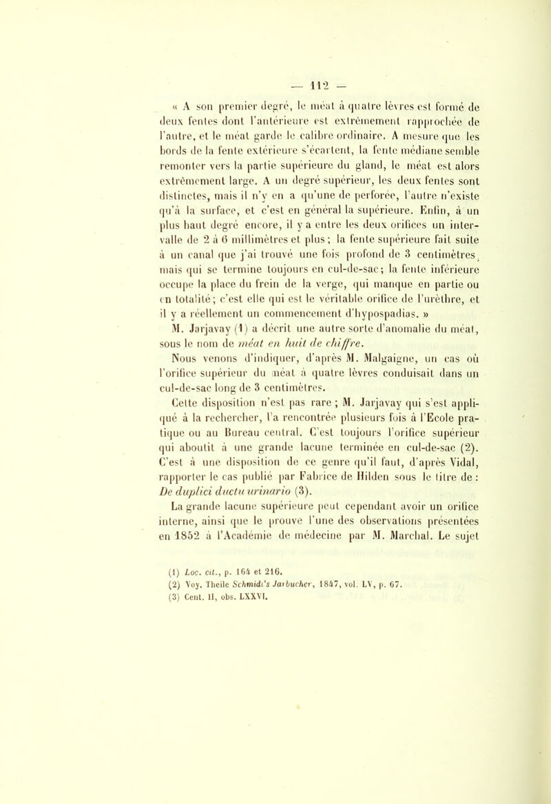 <( A son premier degré, le méat à quatre lèvres est formé de deux fentes dont l’antérieure est extrêmement rapprochée de l’autre, et le méat garde le calibre ordinaire. A mesure que les bords de la fente extérieure s’écartent, la fente médiane semble remonter vers la partie supérieure du gland, le méat est alors extrêmement large. A un degré supérieur, les deux fentes sont distinctes, mais il n’v en a qu’une de perforée, l’autre n’existe qu’à la surface, et c’est en général la supérieure. Enfin, à un plus haut degré encore, il y a entre les deux orifices un inter- valle de 2 à 6 millimètres et plus ; la fente supérieure fait suite à un canal que j’ai trouvé une fois profond de 3 centimètres mais qui se termine toujours en cul-de-sac; la fente inférieure occupe la place du frein de la verge, qui manque en partie ou en totalité; c’est elle qui est le véritable orifice de l’urèthre, et il y a réellement un commencement d’hypospadias. » M. Jarjavay (1) a décrit une autre sorte d’anomalie du méat, sous le nom de méat en huit de chiffre. Nous venons d’indiquer, d’après M. Malgaigne, un cas où l’orifice supérieur du méat à quatre lèvres conduisait dans un cul-de-sac long de 3 centimètres. Cette disposition n’est pas rare ; M. Jarjavay qui s’est appli- qué à la rechercher, l’a rencontrée plusieurs fois à l’Ecole pra- tique ou au Bureau central. C’est toujours l’orifice supérieur qui aboutit à une grande lacune terminée en cul-de-sac (2). C’est à une disposition de ce genre qu’il faut, d’après Vidal, rapporter le cas publié par Fabrice de Hilden sous le litre de: De duplici duetu urinario (3). La grande lacune supérieure peut cependant avoir un orifice interne, ainsi que le prouve l’une des observations présentées en 1852 a l’Académie de médecine par M. Marchai. Le sujet (1) Loc. cil., p. 164 et 216, (2) Yoy. Theile Schmidi’s Jarbuchcr, 1847, vol. LV, p. 07.