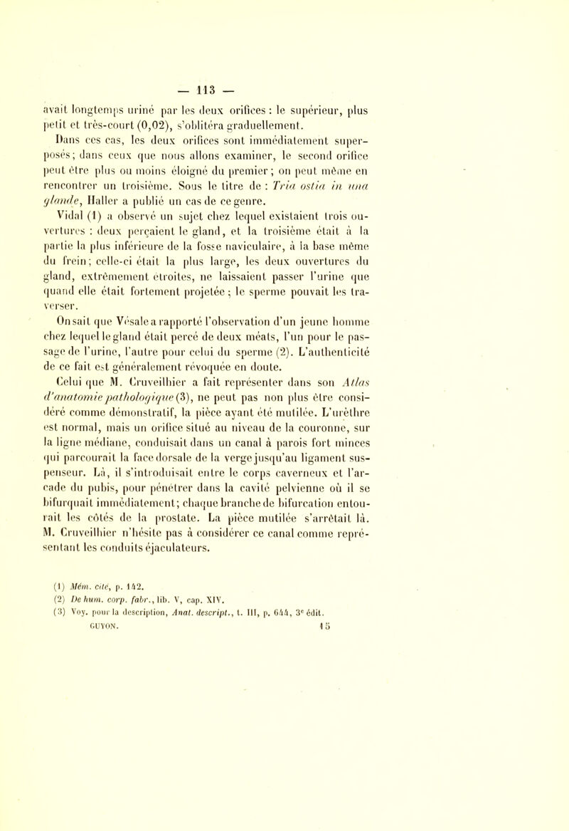 avait longtemps uriné par les deux orifices : le supérieur, plus petit et très-court (0,02), s’oblitéra graduellement. Dans ces cas, les deux orifices sont immédiatement super- posés; dans ceux que nous allons examiner, le second orifice peut être plus ou moins éloigné du premier; on peut même en rencontrer un troisième. Sous le titre de : Tria ostia in una glande, Haller a publié un cas de ce genre. Vidal (1) a observé un sujet chez lequel existaient trois ou- vertures : deux perçaient le gland, et la troisième était à la partie la plus inférieure de la fosse naviculaire, à la base même du frein; celle-ci était la plus large, les deux ouvertures du gland, extrêmement étroites, ne laissaient passer l’urine que quand elle était fortement projetée; le sperme pouvait les tra- verser. Onsait que Vésalea rapporté l’observation d’un jeune homme chez lequel le gland était percé de deux méats, l’un pour le pas- sage de l’urine, l’autre pour celui du sperme (2). L’authenticité de ce fait est généralement révoquée en doute. Celui que M. Cruveilhicr a fait représenter dans son Atlas d’anatomie pathologique (3), ne peut pas non plus être consi- déré comme démonstratif, la pièce ayant été mutilée. L’urèthre est normal, mais un orifice situé au niveau de la couronne, sur la ligne médiane, conduisait dans un canal à parois fort minces qui parcourait la face dorsale de la verge jusqu’au ligament sus- penseur. Là, il s’introduisait entre le corps caverneux et l’ar- cade du pubis, pour pénétrer dans la cavité pelvienne où il se bifurquait immédiatement; chaque branche de bifurcation entou- rait les côtés de la prostate. La pièce mutilée s’arrêtait là. M. Cruveilhier n’hésite pas à considérer ce canal comme repré- sentant les conduits éjaculateurs. (1) Mém. cite, p. 142. (2) De hum. corp. fabr., lib. V, cap. XIV. (3) Voy. pour la description, Anal, descript., t. III, p. 644, 3e édit. GUYON. 15