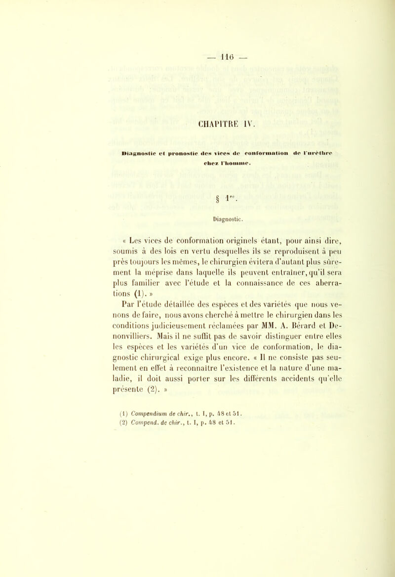 CHAPITRE IV. Diagnostic H pronostic (les vices de conformation de l'urèthre ( lie/ riionune. § 1. Diagnostic. « Les vices de conformation originels étant, pour ainsi dire, soumis cà des lois en vertu desquelles ils se reproduisent à peu près toujours les mêmes, le chirurgien évitera d’autant plus sûre- ment la méprise dans laquelle ils peuvent entraîner, qu’il sera plus familier avec l’étude et la connaissance de ces aberra- tions (1). » Par l’étude détaillée des espèces et des variétés que nous ve- nons défaire, nous avons cherché à mettre le chirurgien dans les conditions judicieusement réclamées par MM. A. Bérard et De- nonvilliers. Mais il ne sulïit pas de savoir distinguer entre elles les espèces et les variétés d’un vice de conformation, le dia- gnostic chirurgical exige plus encore. « Il ne consiste pas seu- lement en effet à reconnaître l’existence et la nature d’une ma- ladie, il doit aussi porter sur les différents accidents qu’elle présente (2). » (1) Compendium de chir., t. I, p. 48 et 51. (2) Compend. de chir., t. I, p. 48 et 51.