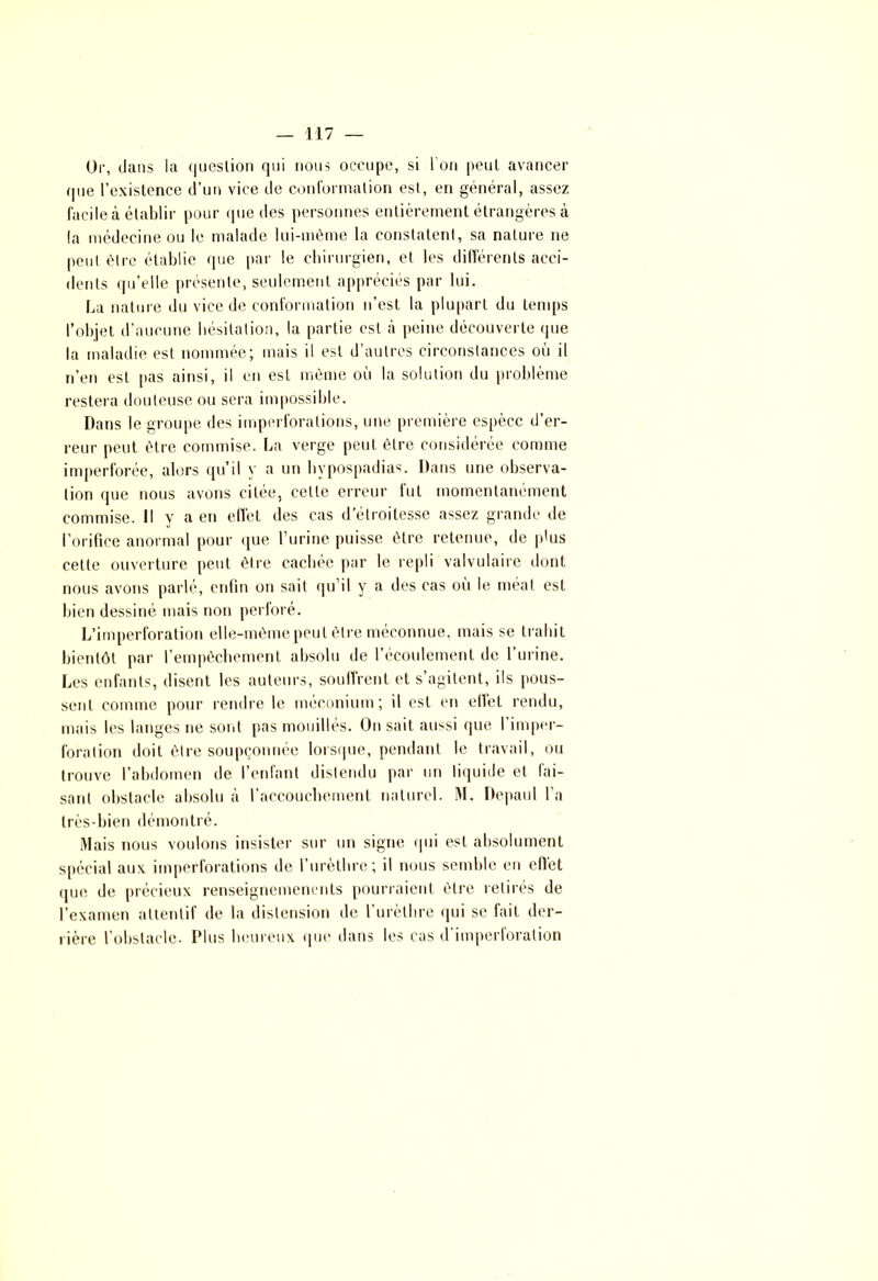Or, dans la question qui nous occupe, si I on peut avancer que l’existence d’un vice de conformation est, en général, assez facile à établir pour que des personnes entièrement étrangères à la médecine ou le malade lui-même la constatent, sa nature ne peut être établie que par le chirurgien, et les différents acci- dents qu’elle présente, seulement appréciés par lui. La nature du vice de conformation n’est la plupart du temps l’objet d’aucune hésitation, la partie est à peine découverte que la maladie est nommee; mais il est d autres circonstances ou il n’en est pas ainsi, il en est même où la solution du problème restera douteuse ou sera impossible. Dans le groupe des imperforations, une première espèce d’er- reur peut être commise. La verge peut être considérée comme imperforée, alors qu’il y a un hypospadias. Dans une observa- tion que nous avons citée, cette erreur fut momentanément commise. Il y a en effet des cas d'étroitesse assez grande de l’orifice anormal pour que l urine puisse être retenue, de plus cette ouverture peut être cachée par le repli valvulaire dont nous avons parlé, enfin on sait qu’il y a des cas où le méat est bien dessiné mais non perforé. L’imperforation elle-même peut être méconnue, mais se trahit bientôt par l’empêchement absolu de l’écoulement de l’urine. Les enfants, disent les auteurs, souffrent et s’agitent, ils pous- sent comme pour rendre le méconium; il est en effet rendu, mais les langes ne sont pas mouillés. On sait aussi que l’imper- foration doit être soupçonnée lorsque, pendant le travail, ou trouve l’abdomen de l’enfant distendu par un liquide et fai- sant obstacle absolu à l’accouchement naturel. M. Depaul l’a très-bien démontré. Mais nous voulons insister sur un signe qui est absolument spécial aux imperforations de l’urèthre; il nous semble en effet que de précieux renseignemenents pourraient être retirés de l’examen attentif de la distension de l’urèthre qui se fait der- rière l’obstacle. Plus heureux que dans les cas d imperforation