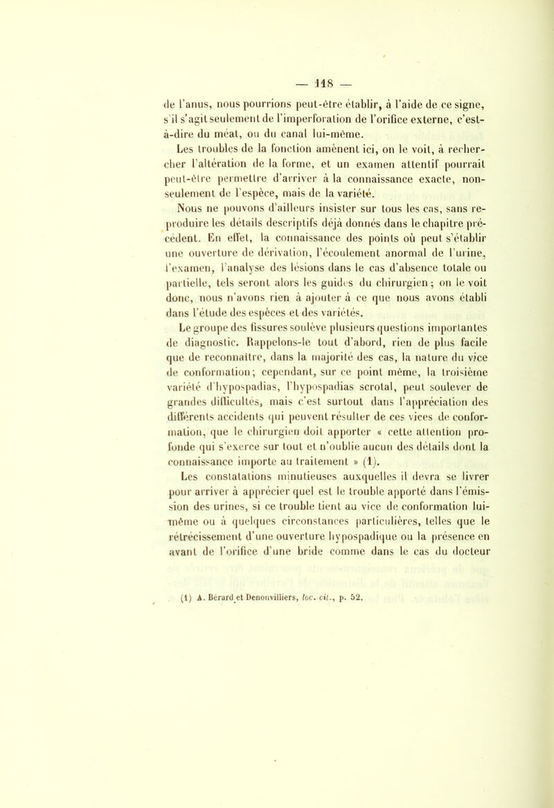de l’anus, nous pourrions peut-être établir, à l’aide de résigné, s’il s’agit seulement de l’imperforalion de l’orifice externe, c’est- à-dire du méat, ou du canal lui-même. Les troubles de la l'onction amènent ici, on le voit, à recher- cher l’altération de la forme, et un examen attentif pourrait peut-être permettre d’arriver à la connaissance exacte, non- seulement de l’espèce, mais de la variété. Nous ne pouvons d’ailleurs insister sur tous les cas, sans re- produire les détails descriptifs déjà donnés dans le chapitre pré- cédent. En effet, la connaissance des points où peut s’établir une ouverture de dérivation, l’écoulement anormal de l’urine, l’examen, l’analyse des lésions dans le cas d’absence totale ou partielle, tels seront alors les guides du chirurgien; on le voit donc, nous n’avons rien à ajouter à ce que nous avons établi dans l’étude des espèces et des variétés. Le groupe des fissures soulève plusieurs questions importantes de diagnostic. Rappelons-le tout d’abord, rien de plus facile que de reconnaître, dans la majorité des cas, la nature du vice de conformation; cependant, sur ce point même, la troisième variété d’hypospadias, l’hypospadias scrotal, peut soulever de grandes difficultés, mais c’est surtout dans l’appréciation des différents accidents qui peuvent résulter de ces vices de confor- mation, que le chirurgien doit apporter « celte attention pro- fonde qui s’exerce sur tout et n’oublie aucun des détails dont la connaissance importe au traitement » (1). Les constatations minutieuses auxquelles il devra se livrer pour arriver à apprécier quel est le trouble apporté dans l’émis- sion des urines, si ce trouble tient au vice de conformation lui- même ou à quelques circonstances particulières, telles que le rétrécissement d’une ouverture hypospadique ou la présence en avant de l’orifice d’une bride comme dans le cas du docteur (IJ A. Bérard.et Denonvilliers, lue. cil., p. 52.