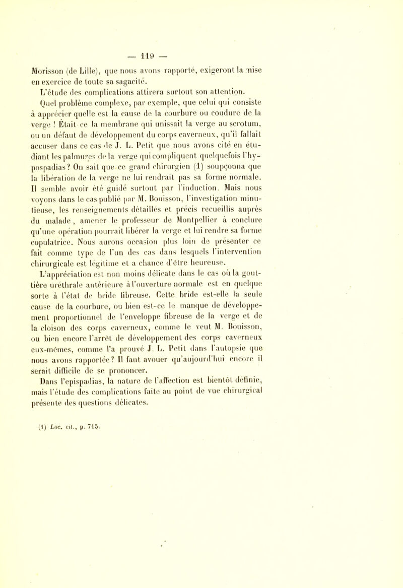 Morisson (de Lille), que nous avons rapporté, exigeront la mise en exercice de toute sa sagacité. L’étude des complications attirera surtout son attention. Quel problème complexe, par exemple, que celui qui consiste à apprécier quelle est la cause de la courbure ou conclure de la verge ! Était ce la membrane qui unissait la verge au scrotum, ou un défaut de développement du corps caverneux, qu’il fallait accuser dans ce cas de J. L. Petit que nous avons cité en étu- diant les palmures delà verge qui compliquent quelquefois l’hy- pospadias? On sait que ce grand chirurgien (1) soupçonna que la libération de la verge ne lui rendrait pas sa forme normale. Il semble avoir été guidé surtout par l'induction. Mais nous voyons dans le cas publié par M. Bouisson, l’investigation minu- tieuse, les renseignements détaillés et précis recueillis auprès du malade , amener le professeur de Montpellier à conclure qu’une opération pourrait libérer la verge et lui rendre sa forme copulatrice. Nous aurons occasion plus loin de présenter ce fait comme type de l’un des cas dans lesquels I intervention chirurgicale est légitime et a chance d’être heureuse. L’appréciation est non moins délicate dans le cas ou la gout- tière uréthrale antérieure à l’ouverture normale est en quelque sorte à l’étal de bride fibreuse. Cette bride est-elle la seule cause de la courbure, ou bien est-ce le manque de développe- ment proportionnel de l’enveloppe fibreuse de la verge et île la cloison des corps caverneux, comme le veut M. Bouisson, ou bien encore l’arrêt de développement des corps caverneux eux-mêmes, comme l’a prouvé J. L. Petit dans 1 autopsie que nous avons rapportée? Il faut avouer qu’aujourd’hui encore il serait difficile de se prononcer. Dans l’epispadias, la nature de l’affection est bientôt définie, mais l’étude des complications faite au point de vue chirurgical présente des questions délicates. (1) Loc. cil., p. 715.