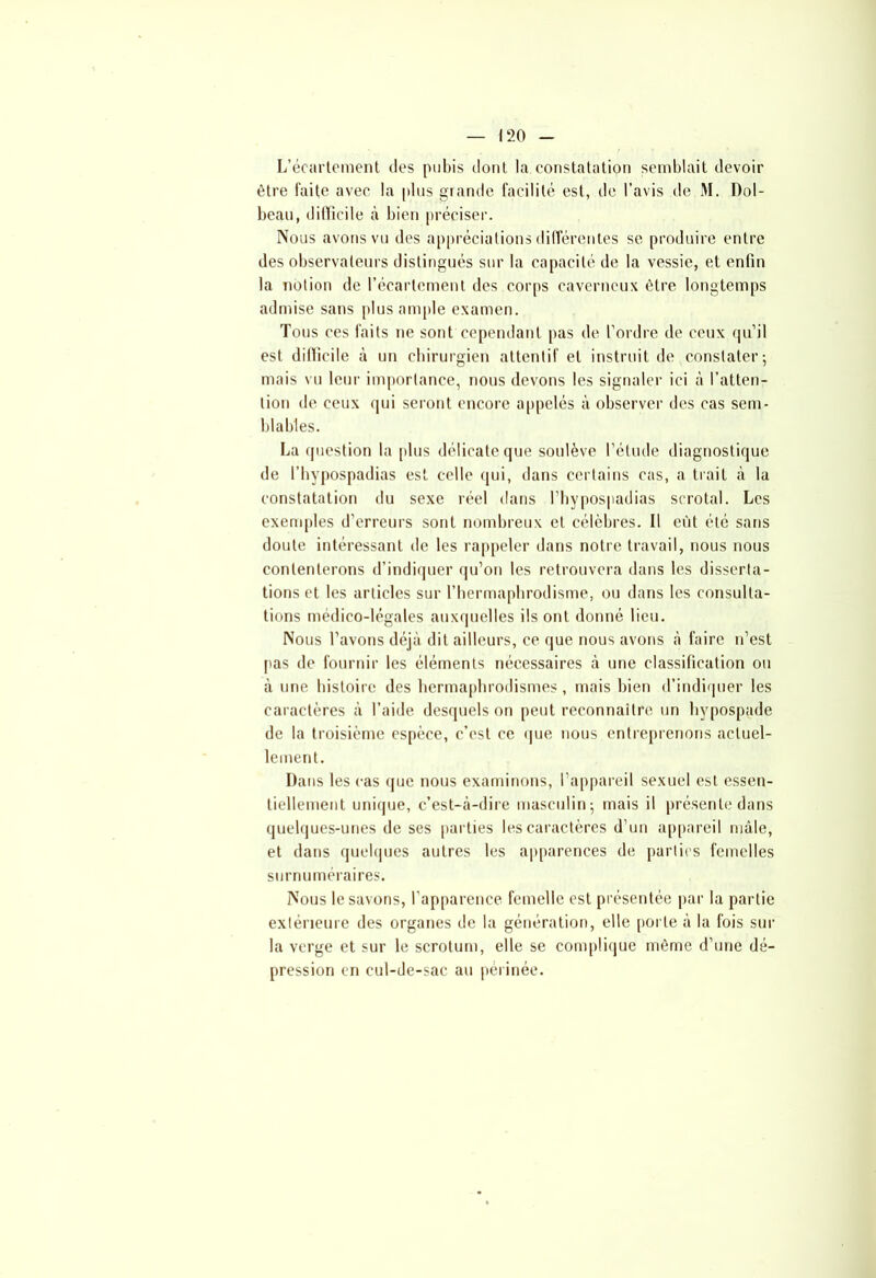 L’écartement des pubis dont la constatation semblait devoir être faite avec la plus grande facilité est, de l’avis de M. Dol- beau, difficile à bien préciser. Nous avons vu des appréciations différentes se produire entre des observateurs distingués sur la capacité de la vessie, et enfin la notion de l’écartement des corps caverneux être longtemps admise sans plus ample examen. Tous ces faits ne sont cependant pas de l’ordre de ceux qu’il est difficile à un chirurgien attentif et instruit de constater; mais vu leur importance, nous devons les signaler ici à l’atten- tion de ceux qui seront encore appelés à observer des cas sem- blables. La question la plus délicate que soulève l’étude diagnostique de l’hypospadias est celle qui, dans certains cas, a trait à la constatation du sexe réel dans l’hypospadias scrotal. Les exemples d’erreurs sont nombreux et célèbres. Il eût été sans doute intéressant de les rappeler dans notre travail, nous nous contenterons d’indiquer qu’on les retrouvera dans les disserta- tions et les articles sur l'hermaphrodisme, ou dans les consulta- tions médico-légales auxquelles ils ont donné lieu. Nous l’avons déjà dit ailleurs, ce que nous avons à faire n’est pas de fournir les éléments nécessaires à une classification ou à une histoire des hermaphrodismes , mais bien d’indiquer les caractères à l’aide desquels on peut reconnaître un hypospade de la troisième espèce, c’est ce que nous entreprenons actuel- lement. Dans les cas que nous examinons, l’appareil sexuel est essen- tiellement unique, c’est-à-dire masculin; mais il présente dans quelques-unes de ses parties les caractères d’un appareil mâle, et dans quelques autres les apparences de parties femelles surnuméraires. Nous le savons, l’apparence femelle est présentée par la partie extérieure des organes de la génération, elle porte à la fois sur la verge et sur le scrotum, elle se complique môme d’une dé- pression en cul-de-sac au périnée.