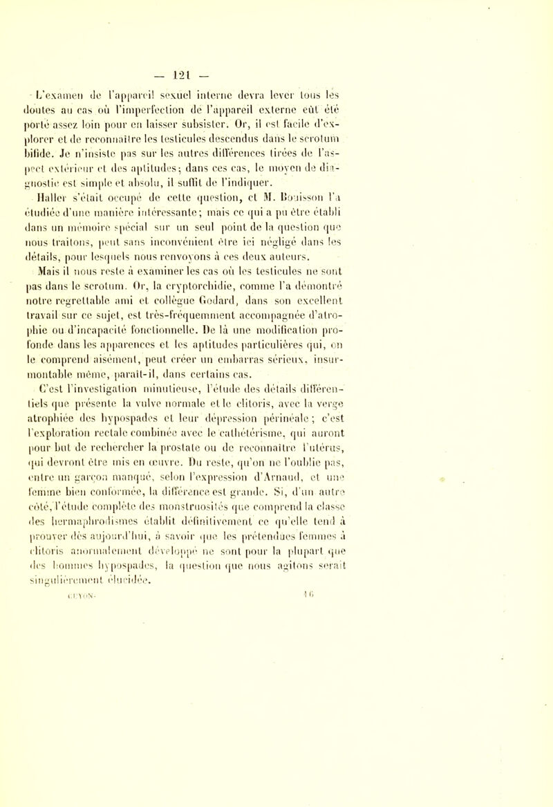 1*21 L’examen de l’appareil sexuel interne devra lever tous les doutes au cas où l’imperfection de l’appareil externe eût été porté assez loin pour en laisser subsister. Or, il est facile d’ex- plorer et de reconnaître les testicules descendus dans le scrotum bifide. Je n’insiste pas sur les autres différences tirées de l’as- pect extérieur et des aptitudes; dans ces cas, le moyen de dia- gnostic est simple et absolu, il suffit de l’indiquer. Haller s’était occupé de cette question, et M. Bouisson l’a étudiée d’une manière intéressante; mais ce qui a pu être établi dans un mémoire spécial sur un seul point de la question que nous traitons, peut sans inconvénient être ici négligé dans les détails, pour lesquels nous renvoyons à ces deux auteurs. Mais il nous reste à examiner les cas où les testicules ne sont pas dans le scrotum. Or, la cryptorchidie, comme l’a démontré notre regrettable ami et collègue Godard, dans son excellent travail sur ce sujet, est très-fréquemment accompagnée d’atro- phie ou d’incapacité fonctionnelle. De là une modification pro- fonde dans les apparences et les aptitudes particulières qui, on le comprend aisément, peut créer un embarras sérieux, insur- montable même, paraît-il, dans certains cas. C’est l’investigation minutieuse, l’élude des détails différen- tiels que présente la vulve normale et le clitoris, avec la verge atrophiée des hypospades et leur dépression périnéale; c’est l’exploration rectale combinée avec le cathétérisme, qui auront pour but de rechercher la prostate ou de reconnaître l’utérus, qui devront être mis en œuvre. Du reste, qu’on ne l’oublie pas, entre un garçon manqué, selon l’expression d’Arnaud, et une femme bien conformée, la différence est grande. Si, d’un autre côté, l’étude complète des monstruosités que comprend la classe des hermaphrodismes établit définitivement ce qu’elle tend à prouver dès aujourd’hui, à savoir que les prétendues femmes à clitoris anormalement développé ne sont pour la plupart que des hommes hypospades, la question que nous agitons serait singulièrement élucidée. '] r. cevon-