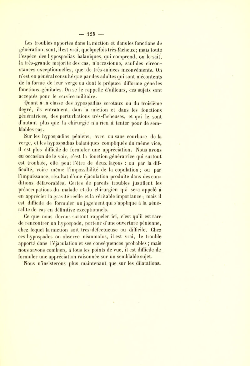 Les troubles apportés dans la miction et dans les fonctions de génération, sont, il est vrai, quelquefois très-fâcheux; mais toute l’espèce des hypospadias balaniques, qui comprend, on le sait, la très-grande majorité des cas, n’occasionne, sauf des circon- stances exceptionnelles, que de très-minces inconvénients. Un n’est en général consultéque par des adultes qui sont mécontents de la forme de leur verge ou dont le prépuce difforme gène les fonctions génitales. On se le rappelle d’ailleurs, ces sujets sont acceptés pour le service militaire. Quant à la classe des hypospadias scrotaux ou du troisième degré, ils entraînent, dans la miction et dans les fonctions génératrices, des perturbations très-fâcheuses, et qui le sont d’autant plus que la chirurgie n’a rien à tenter pour de sem- blables cas. Sur les hypospadias péniens, avec ou sans courbure de la verge, et les hypospadias balaniques compliqués du même vice, il est plus dillicile de formuler une appréciation. Nous avons eu occasion de le voir, c’est la fonction génératrice qui surtout est troublée, elle peut l’être de deux façons : ou par la dif- ficulté, voire même l’impossibilité de la copulation ; ou par l’impuissance, résultat d’une éjaculation produite dans des con- ditions défavorables. Certes de pareils troubles justifient les préoccupations du malade et du chirurgien qui sera appelé à en apprécier la gravité réelle et la véritable importance; mais il est difficile de formuler un jugement qui s’applique à la géné- ralité de cas en définitive exceptionnels. Ce que nous devons surtout rappeler ici, c’est qu’il est rare de rencontrer un hypospade, porteur d’une ouverture pénienne, chez lequel la miction soit très-défectueuse ou difficile. Chez ces hypospades on observe néanmoins, il est vrai, le trouble apporté dans l’éjaculation et ses conséquences probables ; mais nous savons combien, â tous les points de vue, il est difficile de formuler une appréciation raisonnée sur un semblable sujet. Nous n’insisterons plus maintenant que sur les dilatations.