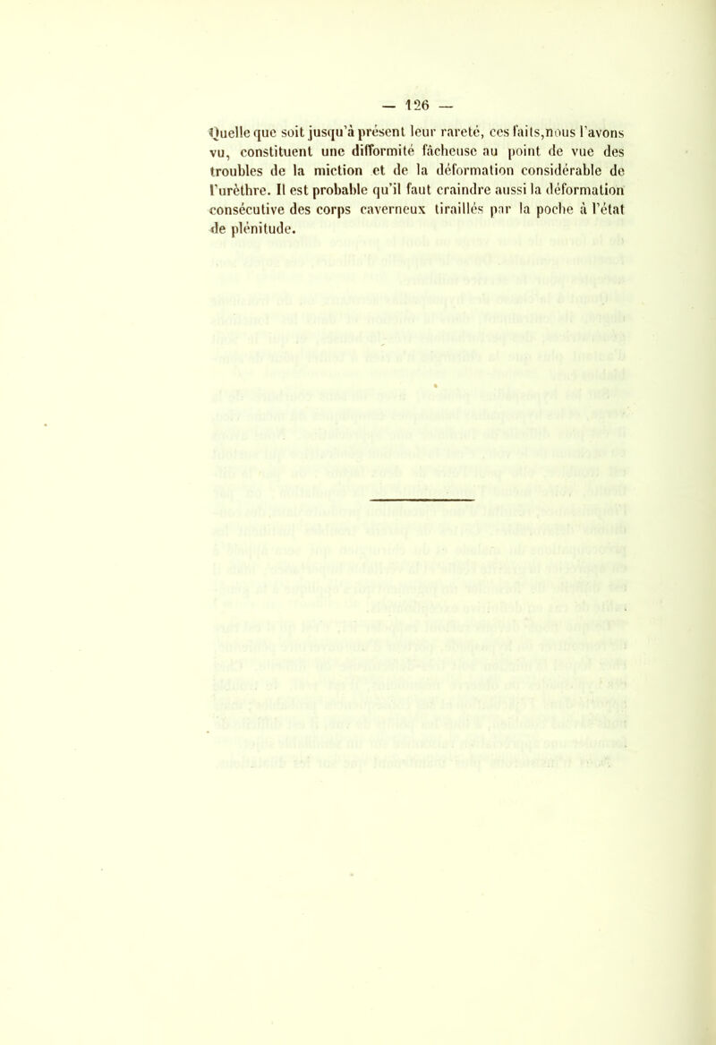 Quelle que soit jusqu’à présent leur rareté, ees faits,nous l’avons vu, constituent une difformité fâcheuse au point de vue des troubles de la miction et de la déformation considérable de l’urèthre. Il est probable qu’il faut craindre aussi la déformation consécutive des corps caverneux tiraillés par la poche à l’état de plénitude.