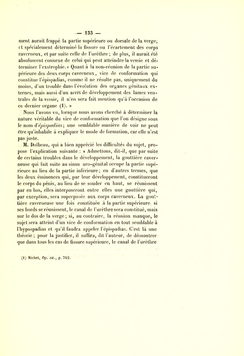 ment aurait frappé la partie supérieure ou dorsale de la verge, et spécialement déterminé la fissure ou l’écartement des corps caverneux, et par suite celle de l’urèlhre ; de plus, il aurait été absolument connexe de celui qui peut atteindre la vessie et dé- terminer l’exstrophie. « Quant à la non-réunion de la partie su- périeure des deux corps caverneux, vice de conformation qui constitue l’épispadias, comme il ne résulte pas, uniquement du moins, d'un trouble dans l’évolution des organes génitaux ex- ternes, mais aussi d’un arrêt de développement des lames ven- trales de la vessie, il n’en sera fait mention qu’à l’occasion de ce dernier organe (1). » Nous l’avons vu, lorsque nous avons cherché à déterminer la nature véritable du vice de conformation que l’on désigne sous le nom d'épispadias\ une semblable manière de voir ne peut être qu’inhabile à expliquer le mode de formation, car elle n’est pas juste. M. Dolbeau, qui a bien apprécié les difficultés du sujet, pro- pose l’explication suivante : « Admettons, dit-il, que par suite de certains troubles dans le développement, la gouttière caver- neuse qui fait suite au sinus uro-génital occupe la partie supé- rieure au lieu de la partie inférieure; en d’autres termes, que les deux éminences qui, par leur développement, constitueront le corps du pénis, au lieu de se souder en haut, se réunissent par en bas, elles interposeront entre elles une gouttière qui, par exception, sera superposée aux corps caverneux. La gout- tière caverneuse une fois constituée à la partie supérieure, si ses bords se réunissent, le canal de l’urèthre sera constitué, mais sur le dos de la verge ; si, au contraire, la réunion manque, le sujet sera atteint d’un vice de conformation en tout semblable à l’hypospadias et qu’il faudra appeler l’épispadias. C’est là une théorie; pour la justifier, il sullira, dit l’auteur, de démontrer que dans tous les cas de fissure supérieure, le canal de l’urèthre (1) Richet, 0(t. cil., p. 7C2.