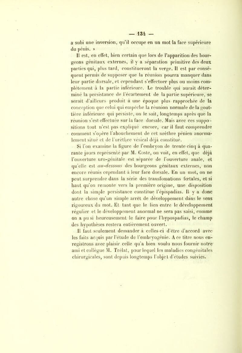 a subi une inversion, qu’il occupe en un mot la face supérieure du pénis. » I! est, en effet, bien certain que lors de l’apparition des bour- geons génitaux externes, il y a séparation primitive des deux parties qui, plus tard, constitueront la verge. Il est par consé- quent permis de supposer que la réunion pourra manquer dans leur partie dorsale, et cependant s’effectuer plus ou moins com- plètement à la partie inférieure. Le trouble qui aurait déter- miné la persistance de l’écartement de la partie supérieure, se serait d’ailleurs produit à une époque plus rapprochée de la conception que celui qui empêche la réunion normale de la gout- tière inférieure (pii persiste, on le sait, longtemps après que la réunion s’est effectuée sur la face dorsale. Mais avec ces suppo- sitions tout n’est pas expliqué encore, car il faut comprendre comment s’opère l'abouchement de ceL urèthre pénien anorma- lement situé et de l'urèthre vésical déjà constitué. Si l’on examine la figure de l’embryon de trente-cinq à qua- rante jours représenté par M. Goste, on voit, en effet, que déjà l’ouverture uro-génilale est séparée de l’ouverture anale, et qu’elle est au-dessous des bourgeons génitaux externes, non encore réunis cependant à leur face dorsale. En un mol, on ne peut surprendre dans la série des transfomations fœtales, et si haut qu’on remonte vers la première origine, une disposition dont la simple persistance constitue l’épispadias. Il y a donc autre chose qu’un simple arrêt de développement dans le sens rigoureux du mot. El tant que le lien entre le développement régulier et le développement anormal ne sera pas saisi, comme on a pu si heureusement le faire pour l’hypospadias, le champ des hypothèses restera entièrement ouvert. Il faut seulement demander à celles-ci d’être d’accord avec les faits acquis par l’élude de l’embryogénie. Ace litre nous en- registrons avec plaisir celle qu’a bien voulu nous fournir notre ami et collègue M. Trélat, pour lequel les maladies congénitales chirurgicales, sont depuis longtemps l’objet d’études suivies.