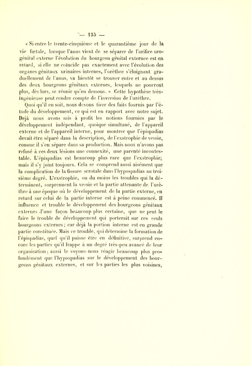 « Si entre le trente-cinquième et le quarantième jour de la vie fœtale, lorsque l’anus vient de se séparer de l’orifice uro- génital externe l’évolution du bourgeon génital externee est en retard, si elle ne coïncide pas exactement avec l’évolution des organes génitaux urinaires internes, l’urèthre s’éloignant gra- duellement de l'anus, va bientôt se trouver entre et au dessus des deux bourgeons génitaux externes, lesquels ne pourront plus, dès lors, se réunir qu’en dessous. » Cette hypothèse très- ingénieuse peut rendre compte de l’inversion de l’urèthre. Quoi qu’il en soit, nous devons tirer des faits fournis par l’é- tude du développement, ce qui est en rapport avec notre sujet. Déjà nous avons mis à profit les notions fournies par le développement indépendant, quoique simultané, de l’appareil externe et de l’appareil interne, pour montrer que l’épispadias devait être séparé dans la description, de l’exstrophie de vessie, comme il s’en sépare dans sa production. Mais nous n’avons pas refusé à ces deux lésions une connexité, une parenté incontes- table. L’épispadias est beaucoup plus rare que l’exstrophie; mais il s’y joint toujours. Cela se comprend aussi aisément que la complication de la fissure scrotale dans l’hypospadias au troi- sième degré. L’exstrophie, ou du moins les troubles qui la dé- terminent, surprennent la vessie et la partie attenante de l’urè- thre à une époque où le développement de la partie externe, en retard sur celui de la partie interne est à peine commencé. Il influence et trouble le développement des bourgeons génitaux externes d’une façon beaucoup [dus certaine, que ne peut le faire le trouble de développement qui porterait sur ces seuls bourgeons externes; car déjà la portion interne est en grande partie constituée. Mais ce trouble, qui détermine la formation de l’épispadias, quel qu’il puisse être en définitive, surprend en- core les parties qu’il frappe à un degré très-peu avancé de leur organisation; aussi le voyons-nous réagir beaucoup plus pro- fondément que l’bypospadias sur le développement des bour- geons génitaux externes, et sur les parties les plus voisines,