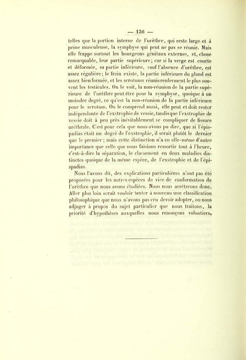 telles que la portion interne de l'urèthre, qui reste large et à peine musculeuse, la symphyse qui peut ne pas se réunir. Mais elle frappe surtout les bourgeons génitaux externes, et, chose remarquable, leur partie supérieure; car si la verge est courte et déformée, sa parLie inférieure, sauf l’absence d’urèthre, est assez régulière; le frein existe, la partie inférieure du gland est assez bien formée, et les scrotums réunisrcnferment le plus sou- vent les testicules. On le voit, la non-réunion de la partie supé- rieure de l’urèthre peut être pour la symphyse, quoique à un moindre degré, ce qu’est la non-réunion de la partie inférieure pour le scrotum. On le comprend aussi, elle peut et doit rester indépendante de l’exstrophic de vessie, tandisque l’exstrophie de vessie doit à peu près inévitablement se compliquer de tissure uréthrale. C’est pour cela (pie nous avons pu dire, que si l’épis- padias était un degré de l’exstrophie, il serait plutôt le dernier que le premier; mais cette distinction n’a en elle-même d’autre importance que celle que nous faisions ressortir tout à l’heure, c’est-à-dire la séparation, le classement en deux maladies dis- tinctes quoique de la même espèce, de l’exstrophie et de l’épi- spadias. Nous l’avons dit, des explications particulières n’ont pas été proposées pour les autres espèces de vice de conformation de l’urèthre que nous avons étudiées. Nous nous arrêterons donc. Aller plus loin serait vouloir tenter à nouveau une classification philosophique que nous n’avons pas cru devoir adopter, ou nous adjuger à propos du sujet particulier que nous traitons, la priorité d’hypothèses auxquelles nous renonçons volontiers.