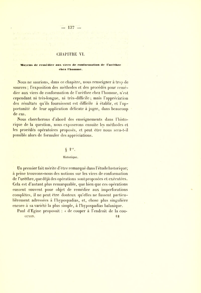 CHAPITRE VI. Moyens île remédier uuv vices de conformation de 1’urètlire die'/, l'homme. Nous ne saurions, dans ce chapitre, nous renseigner à trop de sources ; l’exposition des méthodes et des procédés pour remé- dier aux vices de conformation de l’urèthre chez l’homme, n’est cependant ni très-longue, ni très-difficile; mais l’appréciation des résultats qu’ils fournissent est difficile à établir, et l’op- portunité de leur application délicate à juger, dans beaucoup de cas. Nous chercherons d’abord des enseignements dans l'histo- rique de la question, nous exposerons ensuite les méthodes et les procédés opératoires proposés, et peut être nous sera-t-il possible alors de formuler des appréciations. § !■ Historique. Un premier fait mérite d’être remarqué dans l’étude historique; à peine trouvons-nous des notions sur les vices de conformation de l’urèthre, que déjà des opérations sont proposées et exécutées. Cela est d’autant plus remarquable, que bien que ces opérations eussent souvent pour objet de remédier aux imperforations complètes, il ne peut être douteux qu’elles ne fussent particu- lièrement adressées à l’hypospadias, et, chose plus singulière encore à sa variété la plus simple, à l’hypospadias halanique. Paul d’Egine proposait : « de couper à l’endroit de la cou- GUYON. 18