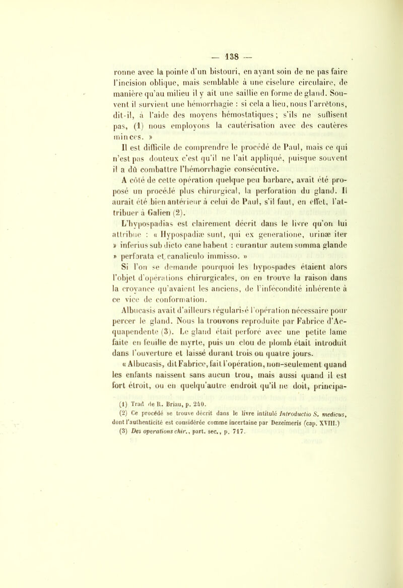 ronne avec la pointe d’un bistouri, en ayant soin de ne pas faire l’incision oblique, mais semblable à une ciselure circulaire, de manière qu’au milieu il y ait une saillie en forme de gland. Sou- vent il survient une hémorrhagie : si cela a lieu, nous l’arrêtons, dit-il, à l’aide des moyens hémostatiques; s’ils ne suffisent pas, (1) nous employons la cautérisation avec des cautères minces. » Il est difficile de comprendre le procédé de Paul, mais ce qui n’est pas douteux c’est qu’il ne l’ait appliqué, puisque souvent il a dû combattre l'hémorrhagie consécutive. A côté de cette opération quelque peu barbare, avait été pro- posé un procédé plus chirurgical, la perforation du gland. Il aurait été bien antérieur à celui de Paul, s’il faut, en effet, l’at- tribuer à Galien (2). L’hypospadias est clairement décrit dans le livre qu’on lui attribue : « Hypospadiæ sunt, qui ex generatione, urinæ iter » inferius sub dicto canehabent : curantur autem somma glande » perforata et,canaliculo immiss». » Si l’on se demande pourquoi les hypospades étaient alors l’objet d’opérations chirurgicales, on en trouve la raison dans la croyance qu’avaient les anciens, de 1 infécondité inhérente à ce vice de conformation. Albucasis avait d’ailleurs régularisé l’opération nécessaire pour percer le gland. Nous la trouvons reproduite par Fabrice d’Ac- quapendente (3). Le gland était perforé avec une petite lame faite en feuille de myrte, puis un clou de plomb était introduit dans l’ouverture et laissé durant trois ou quatre jours. «Albucasis, dit Fabrice, fait l’opération, non-seulement quand les enfants naissent sans aucun trou, mais aussi quand il est fort étroit, ou en quelqu’autre endroit qu’il ne doit, principa- (1) Trad rie R. Briau, p. 240. (2) Ce procédé se trouve décrit dans le livre intitulé Introcluctio S. medicus, dont l’authenticité est considérée comme incertaine par Dezeimeris (cap. XVIII.) (3) Des operations chir., part, sec., p. 717.