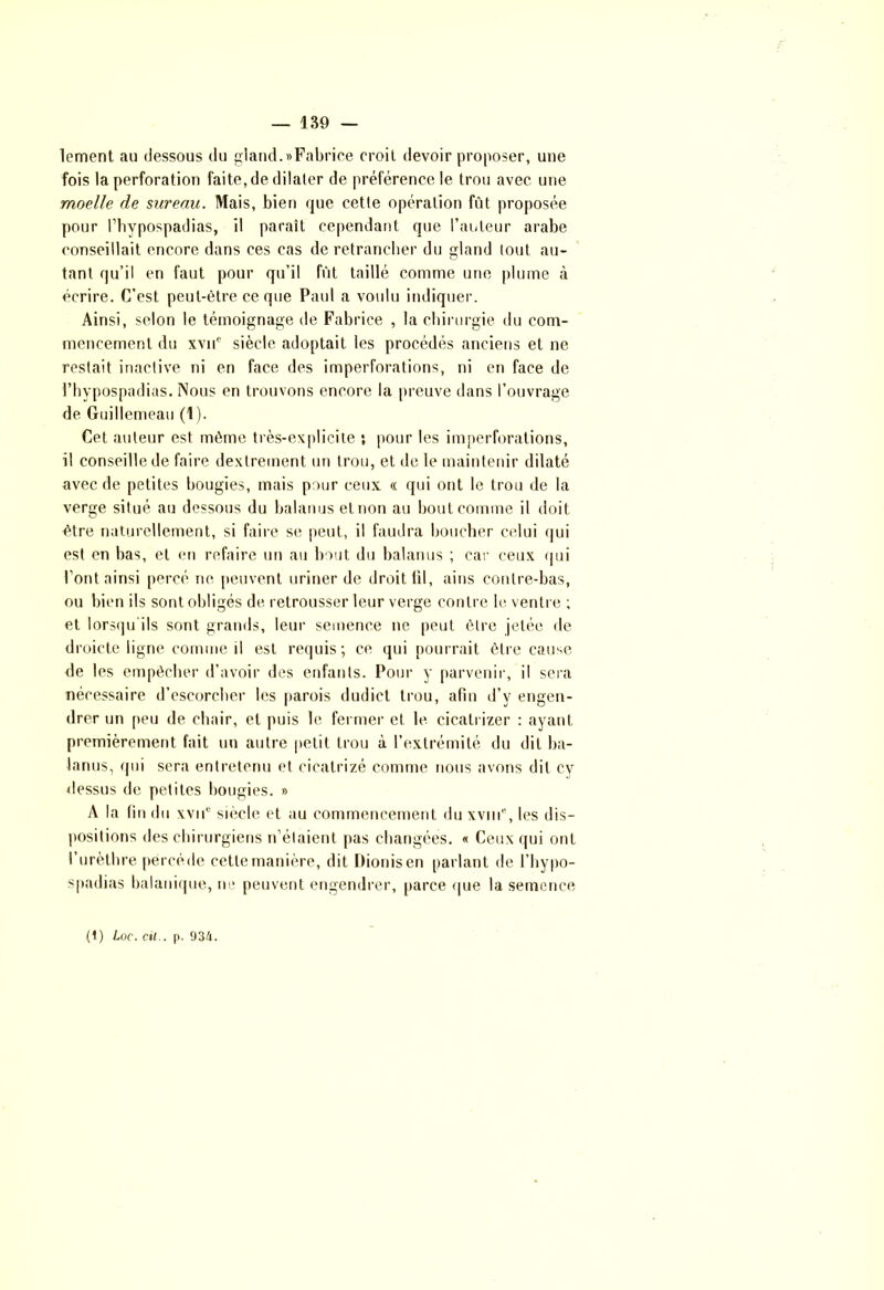lement au dessous du gland.«Fabrice croit devoir proposer, une fois la perforation faite, de dilater de préférence le trou avec une moelle de sureau. Mais, bien que cette opération fût proposée pour l’hypospadias, il paraît cependant que l’auteur arabe conseillait encore dans ces cas de retrancher du gland tout au- tant qu’il en faut pour qu’il fût taillé comme une plume à écrire. C’est peut-être ce que Paul a voulu indiquer. Ainsi, selon le témoignage de Fabrice , la chirurgie du com- mencement du xvne siècle adoptait les procédés anciens et ne restait inactive ni en face des imperforations, ni en face de l’hypospadias. Nous en trouvons encore la preuve dans l’ouvrage de Guillemeau (1). Cet auteur est même très-explicite ; pour les imperforations, il conseille de faire dextrement un trou, et de le maintenir dilaté avec de petites bougies, mais pour ceux « qui ont le trou de la verge situé au dessous du balanus et non au bout comme il doit être naturellement, si faire se peut, il faudra boucher celui qui est en bas, et en refaire un au bout du balanus ; car ceux qui l’ont ainsi percé ne peuvent uriner de droit ül, ains contre-bas, ou bien ils sont obligés de retrousser leur verge contre le ventre ; et lorsqu'ils sont grands, leur semence ne peut être jetée de droicte ligne comme il est requis; ce qui pourrait être cause de les empêcher d’avoir des enfants. Pour y parvenir, il sera nécessaire d’escorcher les parois dudict trou, afin d’v engen- drer un peu de chair, et puis le fermer et le cicatrizer : ayant premièrement fait un autre petit trou à l’extrémité du dit ba- lanus, qui sera entretenu et cicalrizé comme nous avons dit cy dessus de petites bougies. » A la fin du xvié siècle et au commencement du xviii'1, les dis- positions des chirurgiens n’étaient pas changées. « Ceux qui ont l’urèthre përcéde cette manière, dit Dionisen parlant de l’hypo- spadias balanique, ne peuvent engendrer, parce que la semence (t) Loc. cil., p. 934.