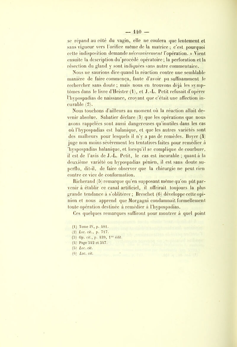 — l/iO — so répand au côté du vagin, elle ne coulera que lentement et sans vigueur vers l’orifice même de la malrice ; c’est pourquoi cette indisposition demande nécessairement l’opération. » Vient ensuite la description du'procédé opératoire; la perforation et la résection du gland y sont indiquées sans autre commentaire. Nous 11e saurions dire quand la réaction contre une semblable manière de faire commença, faute d’avoir pu suffisamment le rechercher sans doute; mais nous en trouvons déjà les symp- tômes dans le livre d’Heister (1), et J.-L. Petit refusait d’opérer l’hypospadias de naissance, croyant que c’était une affection in- curable (2). Nous touchons d’ailleurs au moment où la réaction allait de- venir absolue. Sabatier déclare (3) que les opérations que nous avons rappelées sont aussi dangereuses qu’inutiles dans les cas où l’hypospadias est halanique, et que les autres variétés sont des malheurs pour lesquels il n’y a pas de remèdes. Boyer (à) juge non moins sévèrement les tentatives faites pour remédier à ’hyspospadias halanique, et lorsqu’il se complique de courbure, il est de l’avis de J.-L. Petit, le cas est incurable ; quanta la deuxième variété ou hypospadias pénien, il est sans doute su- perflu, dit-il, de faire observer que la chirurgie ne peut rien contre ce vice de conformation. Richerand (5) remarque qu’en supposant même qu’on pût par- venir à établir ce canal artificiel, il offrirait toujours la plus grande tendance à s’oblitérer; Breschet (6) développe celte opi- nion et nous apprend que Morgagni condamnait formellement toute opération destinée à remédier à l’hypospadias. Ces quelques remarques suffiront pour montrer à quel point (1) Tome IV, p. 481. (2) Loc. cil., p. 717. (3) Op. cil., p. 439, lre édit. (4) Page 342 et 347. (5) Loc.cit. (G) Loc. cil.