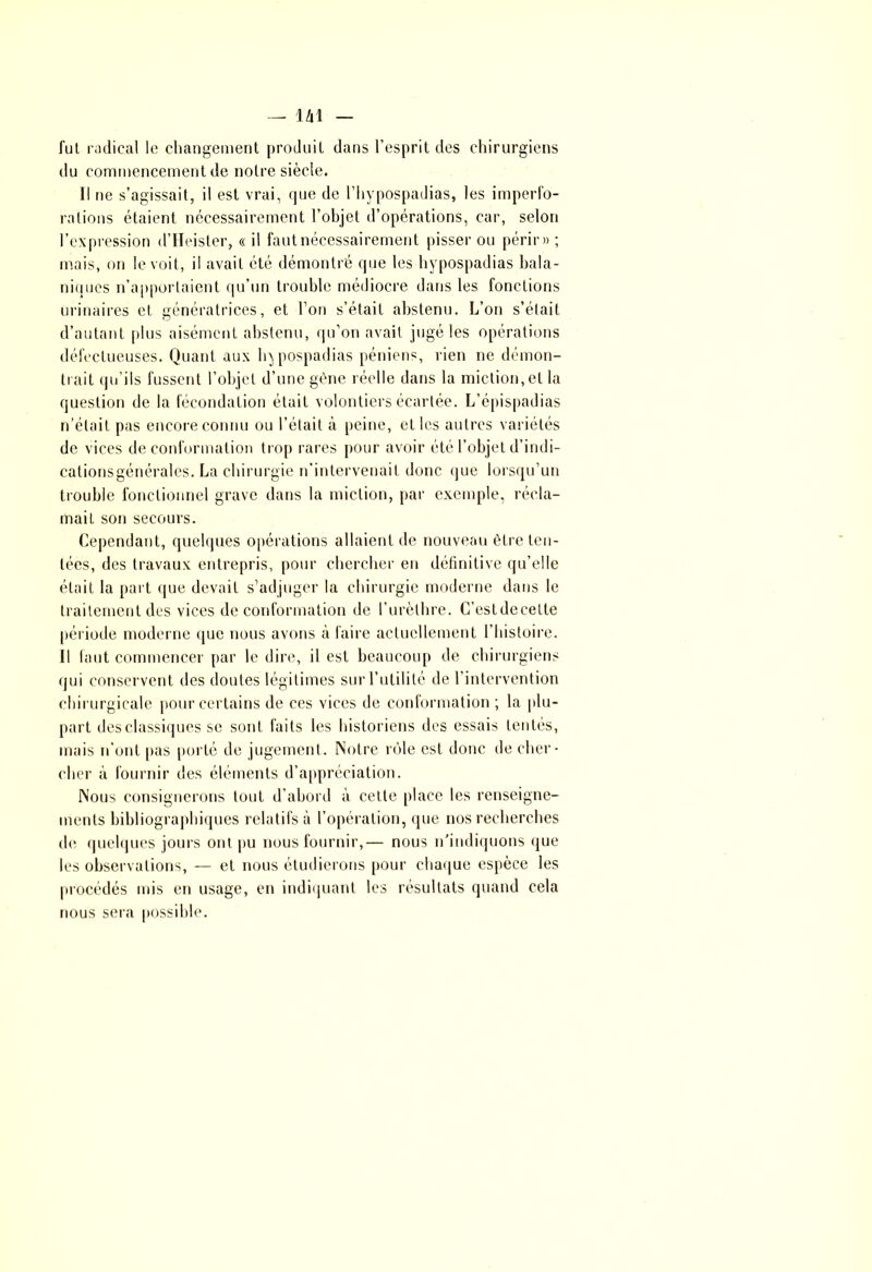 fut radical le changement produit dans l’esprit des chirurgiens du commencement de notre siècle. Il ne s’agissait, il est vrai, que de l’hypospadias, les imperfo- rations étaient nécessairement l’objet d’opérations, car, selon l’expression d’Heister, « il faut nécessairement pisser ou périr» ; mais, on le voit, il avait été démontré que les hypospadias bala- niques n’apportaient qu’un trouble médiocre dans les fonctions urinaires et génératrices, et l’on s’était abstenu. L’on s’élait d’autant plus aisément abstenu, qu’on avait jugé les opérations défectueuses. Quant aux hypospadias péniens, rien ne démon- trait qu’ils fussent l’objet d’une gène réelle dans la miction, et la question de la fécondation était volontiers écartée. L’épispadias n’était pas encore connu ou l’était à peine, et les autres variétés de vices de conformation trop rares pour avoir été l’objet d’indi- cations générales. La chirurgie n’intervenait donc que lorsqu’un trouble fonctionnel grave dans la miction, par exemple, récla- mait son secours. Cependant, quelques opérations allaient de nouveau être ten- tées, des travaux entrepris, pour chercher en définitive qu’elle était la part que devait s’adjuger la chirurgie moderne dans le traitement des vices de conformation de l’urèthre. C’estdecette période moderne que nous avons à faire actuellement l’histoire. Il faut commencer par le dire, il est beaucoup de chirurgiens qui conservent des doutes légitimes sur l’utilité de l’intervention chirurgicale pour certains de ces vices de conformation ; la plu- part des classiques se sont faits les historiens des essais tentés, mais n’ont pas porté de jugement. Notre rôle est donc de cher- cher à fournir des éléments d’appréciation. Nous consignerons tout d’abord à cette place les renseigne- ments bibliographiques relatifs à l’opération, que nos recherches de quelques jours ont pu nous fournir,— nous n'indiquons que les observations, — et nous étudierons pour chaque espèce les procédés mis en usage, en indiquant les résultats quand cela nous sera possible.