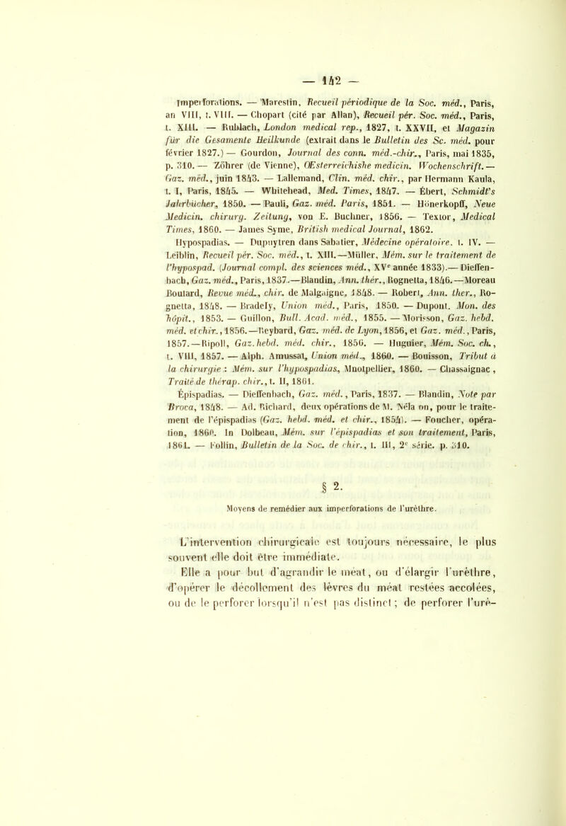 — 1 /i 2 — ympei fondions. —Marestin, Recueil périodique de la Soc. méd., Paris, an VIII, t. VIII. — Chopart (cité par Allan), Recueil pér. Soc. méd., Paris, t. XIII. — Rublach, London medical rep., 1827, t. XXVII, et Magasin fur die Gesamenle üeilkunde (extrait dans le Bulletin des Sc. méd. pour février 1827.)— Gourdon, Journal des conn. méd.-chir:., Paris, niai 1835, p. 310.— Zôhrer (de Vienne), OEsterreichishe medicin. Wochenschrift.— Gaz. méd., juin 1853. — Lallemand, Clin. méd. chir., par Hermann Kaula, t. T, I>aris, 1855. — Whiteliead, Med. Times, 1847. — Ébert, Schmidt's Jahrbüoher, 1850, — Pauli, Gaz. méd. Paris, 1851. — Honerkopff, N eue Medicin. chirurg. Zeitung, von E. Buchner, 1856. — Texior, Medical Times, 1860. — James Syme, British medical Journal, 1862. Hypospadias. — Dupuytren dans Sabatier, Médecine opératoire, t. IV. — Leiblin, Recueil pér. Soc. méd., t. XIII.—Millier, Mém. sur le traitement de l’hypospad. (Journal compl. des sciences méd., XVe année 1833).— Dielfen- bacb, Gaz. méd., Paris, 1837.—Blandin, Ann.thér., Bognetta, 1856.—Moreau Boulard, Revue méd., chir. de Malgaigne, 1858. — Boberi, Ann. Hier., Bo- gnetta, 1858. — Bradely, Union méd., Paris, 1850. — Dupont. Mon. des hôpit,, 1853. — Guillon, Bull. Acad, méd., 1855.—Morisson, Gaz. hebd, méd. et chir., 1856.—l’.eybard, Gaz. méd. de Lyon, 1856, et Gaz. méd., Paris, 1857. — Bipoll, Gaz. hebd. méd. chir., 1856. — lluguier, Mém. Soc. ch., t. VIII, 1857. — Alph. Amussat, Union méd1860. — Bouisson, Tribut à la chirurgie : Mém. sur l’hijpospadias, Mnotpellier, 1860. — Cliassaignac, Traité de thérap. chir., t. Il, 1861. Épispadias. — Dieffenbach, Gaz. méd., Paris, 1837. — Blandin, Note par Broca, 1858. — Ad. Richard, deux opérations de M. TMéla on, pour le traite- ment de l’épispadias (Gaz. hebd. méd. et chir., 1855). — Foucher, opéra- lion, 1860. In Dolbeau, Mém, sur l’épispadias et son traitement, Paris, 1861. — Follin, Bulletin delà Soc. de chir., I. III, 2e série, p. 310. § 2. Moyens de remédier aux imperforations de l’urèthre. L'intervention chirurgicale est toujours nécessaire, le plus souvent elle doit être immédiate. Elle a pour but d’agrandir le ment, ou d’élargir l’urèthre, d’opérer le décollement des lèvres du méat restées accolées, ou de le perforer lorsqu’il n’est pas dislincl ; de perforer l’urè-