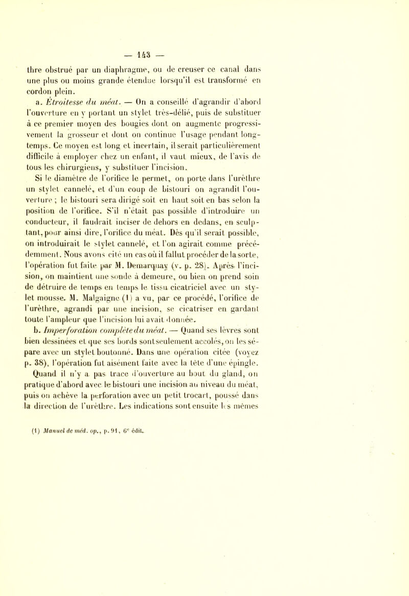 thre obstrué par un diaphragme, ou de creuser ce canal dans une plus ou moins grande étendue lorsqu’il est transformé en cordon plein. a. Etroitesse du méat. — On a conseillé d’agrandir d’abord l’ouverture en y portant un stylet très-délié, puis de substituer à ce premier moyen des bougies dont on augmente progressi- vement la grosseur et dont on continue l’usage pendant long- temps. Ce moyen est long et incertain, il serait particulièrement difficile à employer chez un enfant, d vaut mieux, de l’avis de tous les chirurgiens, y substituer l’incision. Si le diamètre de l’orifice le permet,, on porte dans l’urèthre un styleL cannelé, et d’un coup de bistouri on agrandit l’ou- verture ; le bistouri sera dirigé soit en haut soit en bas selon la position de l’orifice. S’il n’était pas possible d’introduire un conducteur, il faudrait inciser de dehors en dedans, en sculp- tant, pour ainsi dire, l’orifice du méat. Dès qu'il serait possible, on introduirait le stylet cannelé, et l’on agirait comme précé- demment. Nous avons cité un casoùil fallut procéder de la sorte, l’opération fut faite par M. Deraarcptay (v. p. 28). Après, l’inci- sion, on maintient une sonde à demeure, ou bien on prend soin de détruire de temps en temps le tissu cicatriciel avec un sty- let mousse. RI. Malgaigne (1) a vu, par ce procédé, l’orifice de l’urèthre, agrandi par une incision, se cicatriser en gardant toute l’ampleur que l’incision lui avaiL donnée. b. Imperforation complète du. méat. — Quand ses lèvres sont bien dessinées et que ses bords sontseulement accolés, on les sé- pare avec un stylet boutonné. Dans une opération citée (voyez p. 38), l’opération fut aisément faite avec la tète d’une épingle. Quand il n’y a. pas trace d’ouverture au bout du gland, ou pratique d’abord avec te bistouri une incision au niveau du méat, puis on achève la perforation avec un petit trocart, poussé dans la direction de l’urèthre. Les indications sont ensuite b s mêmes