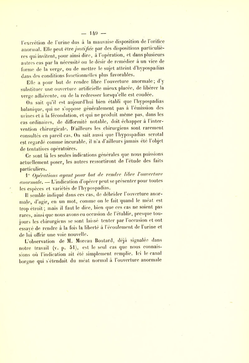 l'excrétion de l'urine dus à la mauvaise disposition de 1 oritice anormal. Elle peut être justifiée par des dispositions particuliè- res qui invitent, pour ainsi dire, à l’opération, et dans plusieurs autres cas par la nécessité ou le désir de remédier à un vice de forme de la verge, ou de mettre le sujet atteint d’hypospadias dans des conditions fonctionnelles plus favorables. Elle a pour but de rendre libre l’ouverture anormale; d’y substituer une ouverture artificielle mieux placée, de libérer la verge adhérente, ou de la redresser lorsqu’elle est coudée. On sait qu’il est aujourd’hui bien établi que l’hypospadias balanique, qui ne s’oppose généralement pas à l émission des urines et à la fécondation, et qui ne produit même pas, dans les cas ordinaires, de difformité notable, doit échapper à 1 inter- vention chirurgicale. D’ailleurs les chirurgiens sont rarement consultés en pareil cas. On sait aussi que l’hypospadias scrotal est regardé comme incurable, il n’a d ailleurs jamais été 1 objet de tentatives opératoires. Ce sont là les seules indications générales que nous puissions actuellement poser, les autres ressortiront de 1 étude des faits particuliers. 1° Opérations ayant pour but. de rendre libre l ouverture anormale. — L’indication d’opérer peu tse présenter pour toutes les espèces et variétés de l’hypospadias. Il semble indiqué dans ces cas, de débrider l’ouverture anor- male, d’agir, en un mot, comme on le fait quand le méat est trop étroit; mais il faut le dire, bien que ces cas ne soient pas rares, ainsi que nous avons eu occasion de l’établir, presque tou- jours les chirurgiens se sont laissé tenter par l’occasion et ont essayé de rendre à la fois la liberté à l’écoulement de l’urine et de lui offrir une voie nouvelle. L’observation de M. Moreau Routard, déjà signalée dans notre travail (v. p. 51), est le seul cas que nous connais- sions où l’indication ait été simplement remplie. Ici le canal borgne qui s'étendait du méat normal à l’ouverture anormale