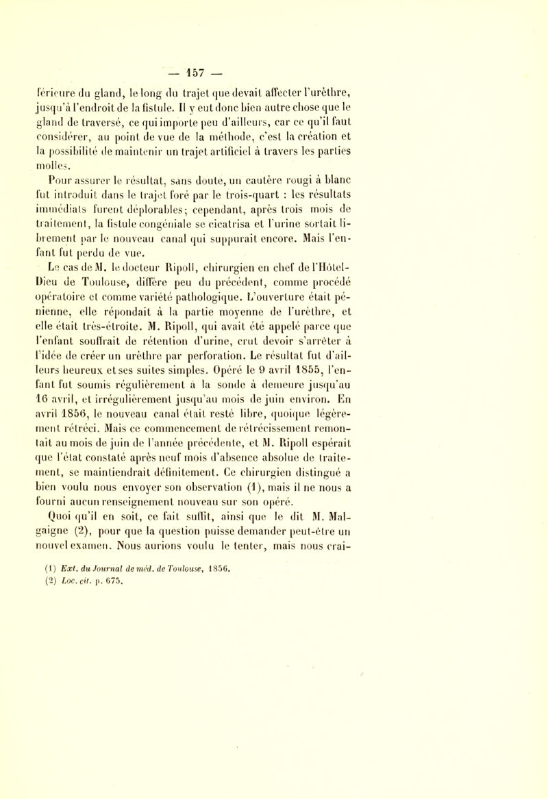 lerieure du gland, le long du trajet que devait affecter l’urèthre, jusqu’à l’endroit de la fistule. Il y eut donc Lien autre chose que le gland de traversé, ce qui importe peu d’ailleurs, car ce qu’il faut considérer, au point de vue de la méthode, c’est la création et la possibilité de maintenir un trajet artificiel à travers les parties molles. Pour assurer le résultat, sans doute, un cautère rougi à blanc fut introduit dans le trajet foré par le trois-quart : les résultats immédiats furent déplorables; cependant, après trois mois de traitement, la fistule congéniale se cicatrisa et l’urine sortait li- brement par le nouveau canal qui suppurait encore. Mais l’en- fant fut perdu de vue. Le cas de M. le docteur Ripoll, chirurgien en chef de l’Hùtel- Dicu de Toulouse, diffère peu du précédent, comme procédé opératoire et comme variété pathologique. L’ouverture était pé- nienne, elle répondait à la partie moyenne de l’urèthre, et elle était très-étroite. M. Ripoll, qui avait été appelé parce que l’enfant souffrait de rétention d’urine, crut devoir s’arrêter à l’idée de créer un urèthre par perforation. Le résultat fut d’ail- leurs heureux, et ses suites simples. Opéré le 9 avril 1855, l’en- fant fut soumis régulièrement à la sonde à demeure jusqu’au 16 avril, et irrégulièrement jusqu’au mois de juin environ. En avril 1856, le nouveau canal était resté libre, quoique légère- ment rétréci. Mais ce commencement de rétrécissement remon- tait au mois de juin de l’année précédente, et M. Ripoll espérait que l’état constaté après neuf mois d’absence absolue de traite- ment, se maintiendrait définitement. Ce chirurgien distingué a bien voulu nous envoyer son observation (1), mais il ne nous a fourni aucun renseignement nouveau sur son opéré. Quoi qu’il en soit, ce fait suffit, ainsi que le dit M. Mal- gaigne (2), pour que la question puisse demander peut-être un nouvel examen. Nous aurions voulu le tenter, mais nous crai- (1) Ext. du Journal de méd. de Toulouse, 1856. (2) Loc. cil- p. 675.