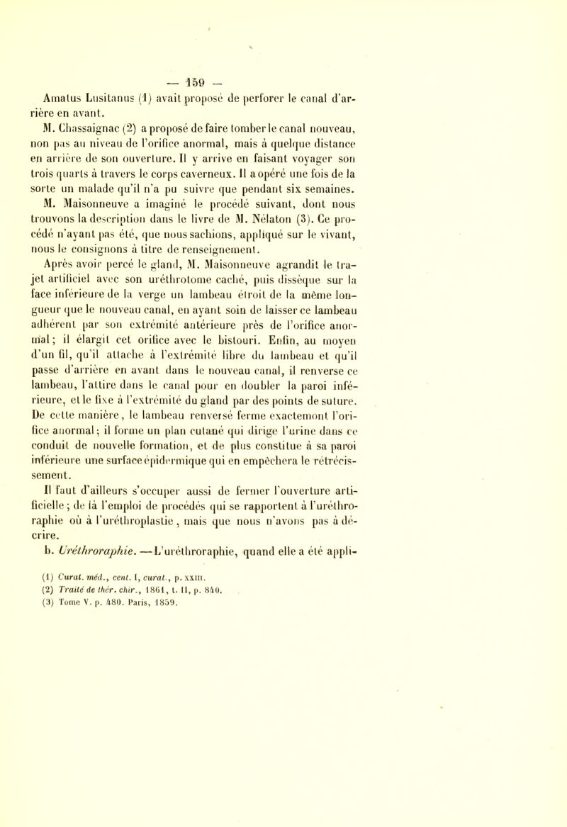 Amatus Lusitanus (1) avait proposé de perforer le canal d’ar- rière en avant. M. Chassaignac (2) a proposé de faire tomber le canal nouveau, non pas au niveau de l’orifice anormal, mais à quelque distance en arriére de son ouverture. Il y arrive en faisant voyager son trois quarts à travers le corps caverneux. Il a opéré une fois de la sorte un malade qu’il n’a pu suivre que pendant six semaines. M. Maisonneuve a imaginé le procédé suivant, dont nous trouvons la description dans le livre de M. Nélaton (3). Ce pro- cédé n’ayant [tas été, que nous sachions, appliqué sur le vivant, nous le consignons à titre de renseignement. Après avoir percé le gland, M. Maisonneuve agrandit le tra- jet artificiel avec son uréthrotome caché, puis dissèque sur la face inférieure de la verge un lambeau étroit de la même lon- gueur que le nouveau canal, en ayant soin de laisser ce lambeau adhérent par son extrémité antérieure près de l’orifice anor- mal; il élargit cet orifice avec le bistouri. Enfin, au moyen d’un fil, qu’il attache à l’extrémité libre du lambeau et qu’il passe d’arrière en avant dans le nouveau canal, il renverse ce lambeau, l’attire dans le canal pour en doubler la paroi infé- rieure, elle fixe à l’extrémité du gland par des points de suture. De celte manière, le lambeau renversé ferme exactement l’ori- fice anormal; il forme un plan cutané qui dirige l’urine dans ce conduit de nouvelle formation, et de plus constitue à sa paroi inférieure une surface épidermique qui en empêchera le rétrécis- sement. Il faut d’ailleurs s'occuper aussi de fermer l’ouverture arti- ficielle ; de là l’emploi de procédés qui se rapportent à l’urélhro- rapbie où à l’uréthroplaslie , mais que nous n’avons pas à dé- crire. b. Uréthroraphie. —L’uréthroraphie, quand elle a été appli- (1) Curât, méd., cent. I, curât., p. xxih. (2) Traité de thér. chir., 1861, t. II, p. 840. (3) Tome V. p. 480. Paris, 1859.
