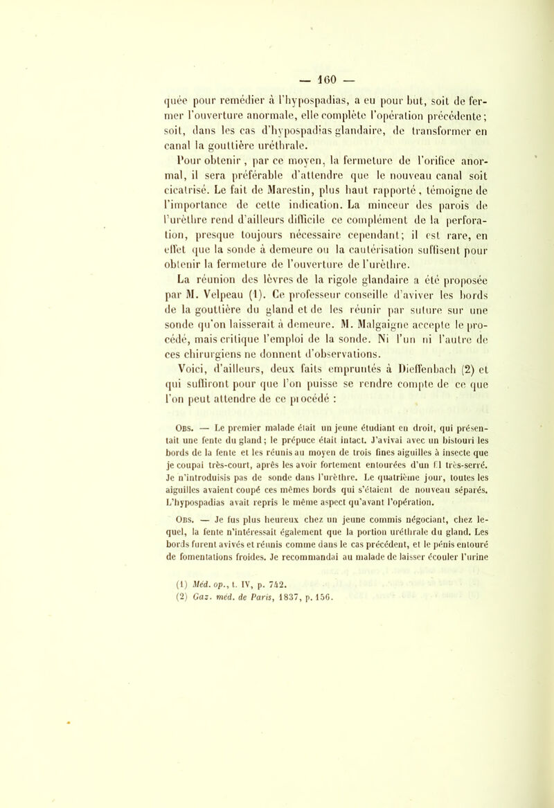 quée pour remédier à l’hypospadias, a eu pour but, soit de fer- mer l’ouverture anormale, elle complète l’opération précédente; soit, dans les cas d’hypospadias glandaire, de transformer en canal la gouttière uréthrale. Pour obtenir, par ce moyen, la fermeture de l’orifice anor- mal, il sera préférable d’attendre que le nouveau canal soit cicatrisé. Le fait de Marestin, plus haut rapporté, témoigne de l’importance de celte indication. La minceur des parois de Purèthre rend d’ailleurs difficile ce complément de la perfora- tion, presque toujours nécessaire cependant; il est rare, en effet que la sonde à demeure ou la cautérisation suffisent pour obtenir la fermeture de l’ouverture de l’urèthre. La réunion des lèvres de la rigole glandaire a été proposée par M. Velpeau (1). Ce professeur conseille d’aviver les bords de la gouttière du gland et de les réunir par suture sur une sonde qu'on laisserait à demeure. M. Malgaigne accepte le pro- cédé, mais critique l’emploi de la sonde. Ni l’un ni l’autre de ces chirurgiens ne donnent d’observations. Voici, d’ailleurs, deux faits empruntés à Dieffenbach (2) et qui suffiront pour que l’on puisse se rendre compte de ce que l’on peut attendre de ce piocédé : Obs. — Le premier malade était un jeune étudiant en droit, qui présen- tait une fente du gland; le prépuce était intact. J’avivai avec un bistouri les bords de la fente et les réunis au moyen de trois fines aiguilles à insecte que je coupai très-court, après les avoir fortement entourées d’un 1 1 très-serré. Je n’introduisis pas de sonde dans l’urèthre. Le quatrième jour, toutes les aiguilles avaient coupé ces mêmes bords qui s’étaient de nouveau séparés. L’hypospadias avait repris le même aspect qu’avant l’opération. Obs. — Je fus plus heureux chez un jeune commis négociant, chez le- quel, la fente n’intéressait également que la portion uréthrale du gland. Les bords furent avivés et réunis comme dans le cas précédent, et le pénis entouré de fomentations froides. Je recommandai au malade de laisser écouler l’urine (1) Méd. op., t. IV, p. 742. (2) Gaz. méd. de Paris, 1837, p.150.
