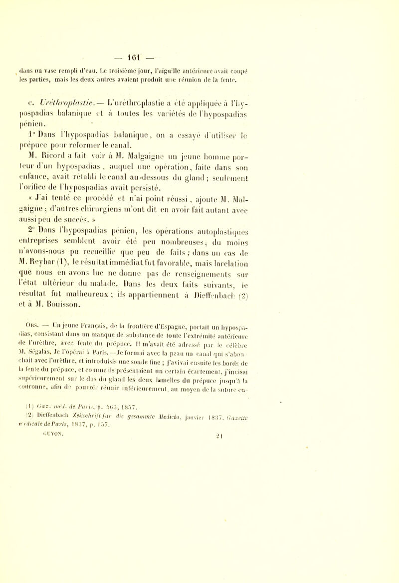 dans lin vase rempli d’eau. Le troisième jour, l'aiguille antérieure avait coupé les parties, mais les deux autres avaient produit une réunion de la fente. c. Uréthroplastie.— L’mélhrcplaslie a etc appliquée à l’hy- pospaditts balanique el à toutes les variétés ilo rityposparlias pénien. 1° Dans riiyposptulias balanique, on ;t essaye d'utiliser le prépuce pour reformer le canal. M. Ricord a fait voir a M. Malgaigtm un jeune homme pot- leur d’un hypospadias , auquel une opération, faite dans son enfance, avait rétabli lecanal au-dessous du gland; seulement l’orifice de l’Itypospadias avait persisté. « J ai tenté ce procédé et n’ai point réussi, ajoute 31. Mai- gaigne ; d’autres chirurgiens m’ont dit en avoir fait autant avec aussi peu de succès. » 2 Dans I hypospadias pénien, les opérations autoplastiqnes entreprises semblent avoir été peu nombreuses $ du moins n’avons-nous pu recueillir que peu de faits ; dans un cas de 31. Reybar (1), le résultat immédiat fut favorable, mais larclation que nous eu avons lue ne donne pas de renseignements sur l’état ultérieur du malade. Dans les deux faits suivants, le résultat fut malheureux; ils appartiennent à Dieffenbach (2) et à 31. Rouisson. Oiss. — Un jeune Français, de la frontière d’Espagne, portait un hypospa- dias, consistant dans un manque de substance de toute l’extrémité antérieure de l'urèthre, avec fente du prépuce. Il m’avait été adressé par le célèbre M. Segalas. Je I opérai a Paris.—Je formai avec la peau un canal qui s’abou • ‘ l'ait avec l’urèthre, el introduisis une sonde fine ; j’avivai ensuite les bords de la lente du piopucc, et comme ils présentaient un certain écartement, j’incisai supéi ieuiement sur le dos du gland les deux lamelles du prépuce jusqu'il la couronne, alin de pouvoir réunir inférieurement, nu moyen de la suture en- (1) (jas. nié d. de Pmi:, p. /|(j:>, 1857. '2, Didlenbach Zeitschrift far die gesammle Medicin, janvier 1837. Gaseltc w i dicale de Paris, 1837, p. 157. GUYON. c) .