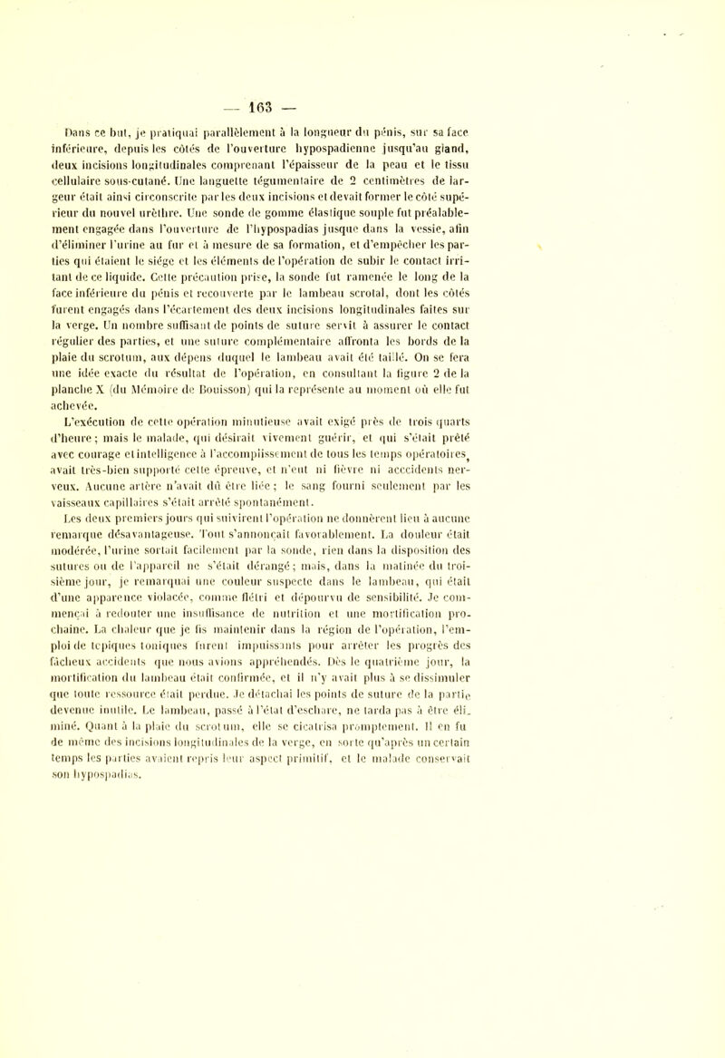 Dans ce but, je pratiquai parallèlement à la longueur du pénis, sur sa face inférieure, depuis les côtés de l’ouverture hypospadienne jusqu’au giand, deux incisions longitudinales comprenant l’épaisseur de la peau et le tissu cellulaire sous-cutané. Une languette tégumentaire de 2 centimètres de lar- geur était ainsi circonscrite par les deux incisions et devait former le côté supé- rieur du nouvel urèthre. Une sonde de gomme élastique souple fut préalable- ment engagée dans l’ouverture de l’bypospadias jusque dans la vessie, afin d’éliminer l’urine au fur et à mesure de sa formation, et d’empêcher les par- ties qui étaient le siège et les éléments de l’opération de subir le contact irri- tant de ce liquide. Celle précaution prise, la sonde fut ramenée le long de la face inférieure du pénis et recouverte par le lambeau scrotal, dont les côtés furent engagés dans l’écartement des deux incisions longitudinales faites sur la verge. Un nombre suffisant de points de suture servit ô assurer le contact régulier des parties, et une suture complémentaire affronta les bords delà plaie du scrotum, aux dépens duquel le lambeau avait été taillé. On se fera une idée exacte du résultat de l’opération, en consultant la figure 2 de la planche X (du Mémoire de Bouisson) qui la représente au moment où elle fut achevée. L’exécution de cette opération minutieuse avait exigé près de trois quarts d’heure; mais le malade, qui désirait vivement guérir, et qui s’était prêté avec courage et intelligence à l’accomplissement de tous les temps opératoires avait très-bien supporté cette épreuve, et n’eut ni fièvre ni acccidcnts ner- veux. Aucune artère n’avait du être liée; le sang fourni seulement par les vaisseaux capillaires s’était arrêté spontanément. Les deux premiers jours qui suivirent l’opération ne donnèrent lieu à aucune remarque désavantageuse. Tout s’annoncait favorablement. La douleur était modérée, l’urine sortait facilement par la sonde, rien dans la disposition des sutures ou de l’appareil ne s’était dérangé; mais, dans la matinée du troi- sième jour, je remarquai une couleur suspecte dans le lambeau, qui était d’une apparence violacée, comme flétri et dépourvu de sensibilité. Je com- mençai à redouter une insuffisance de nutrition et une mortification pro- chaine. La chaleur que je fis maintenir dans la région de l’opération, l’em- ploi de topiques toniques furent impuissants pour arrêter les progrès des fâcheux accidents que nous avions appréhendés. Dès le quatrième jour, la mortification du lambeau était confirmée, et il n’y avait plus â se dissimuler que toute ressource était perdue, le détachai les points de suture de la partie, devenue inutile. Le lambeau, passé à l’état d’eschare, ne larda pas à être é!L miné. Quant à la plaie du scrotum, elle se cicatrisa promptement. Il en fu de même des incisions longitudinales de la verge, en sorte qu’après un certain temps les parties avaient repris leur aspect primitif, et le malade conservait son hypospadias.