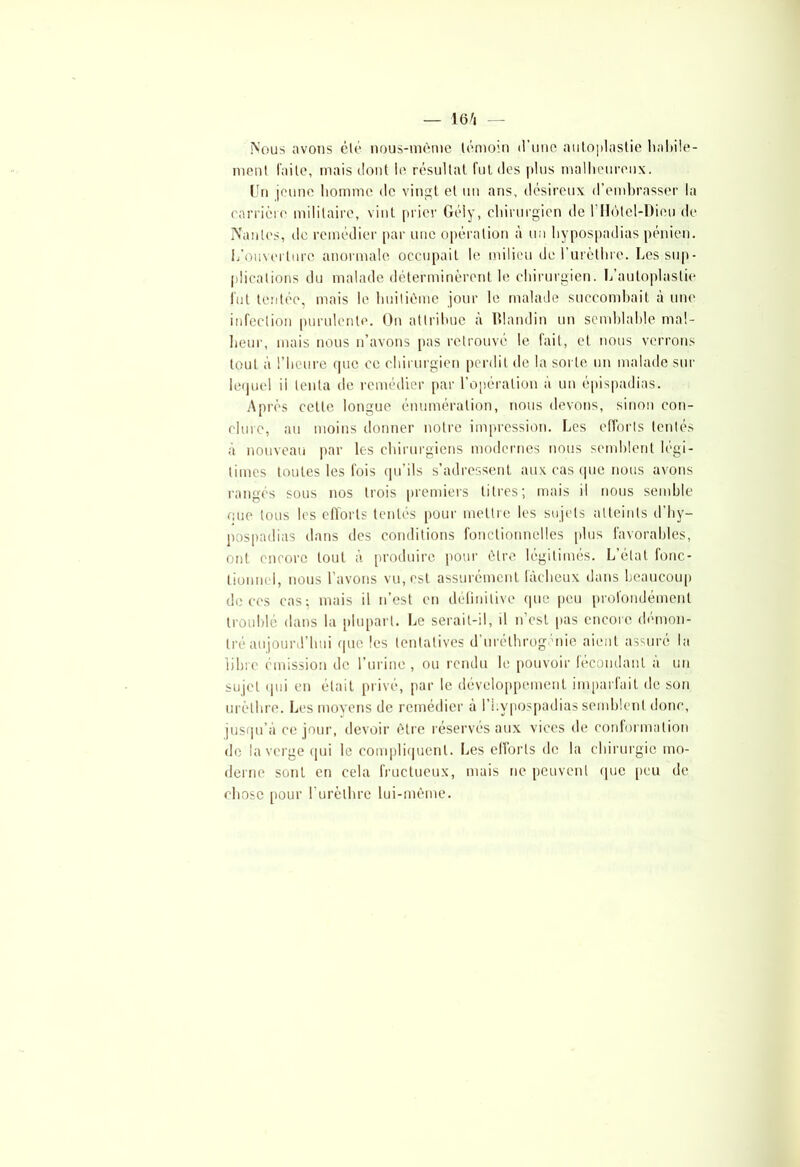 Nous avons élé nous-même témoin d’une autoplastie habile- ment faite, mais dont ie résultat fut des plus malheureux. Un jeune homme de vingt et un ans, désireux d’embrasser la carrière militaire, vint prier Gély, chirurgien de l’Hôtel-Dieu de Nantes, de remédier par une opération à un hypospadias pénien. L’ouverture anormale occupait le milieu de l’urèthre. Les sup- plications du malade déterminèrent le chirurgien. L’autoplastie fut tentée, mais le huitième jour le malade succombait à une infection purulente. On attribue à Blandin un semblable mal- heur, mais nous n’avons pas retrouvé le fait, et nous verrons tout à l’heure rpic ce chirurgien perdit de la sorte un malade sur lequel il tenta de remédier par l’opération à un épispadias. Après cette longue énumération, nous devons, sinon con- clure, au moins donner notre impression. Les efforts tentés à nouveau par les chirurgiens modernes nous semblent légi- times toutes les fois qu’ils s’adressent aux cas que nous avons rangés sous nos trois premiers titres; mais il nous semble que tous les efforts tentés pour mettre les sujets atteints d’hy- pospadias dans ries conditions fonctionnelles plus favorables, ont encore tout à produire pour être légitimés. L’état fonc- tionnel, nous l’avons vu, est assurément fâcheux dans beaucoup de ces cas; mais il n’est en définitive que peu profondément troublé dans la plupart. Le serait-il, il n’est pas encore démon- tré aujourd’hui que les tentatives d’urélhrogénie aient assuré la libre émission de l’urine , ou rendu le pouvoir fécondant à un sujet qui en était privé, par le développement imparfait de son urèthre. Les moyens de remédier a l’Lypospadias semblent donc, jusqu’à ce jour, devoir être réservés aux vices de conformation de la verge qui le compliquent. Les efforts de la chirurgie mo- derne sont en cela fructueux, mais ne peuvent que peu de chose pour l’urèthre lui-même.