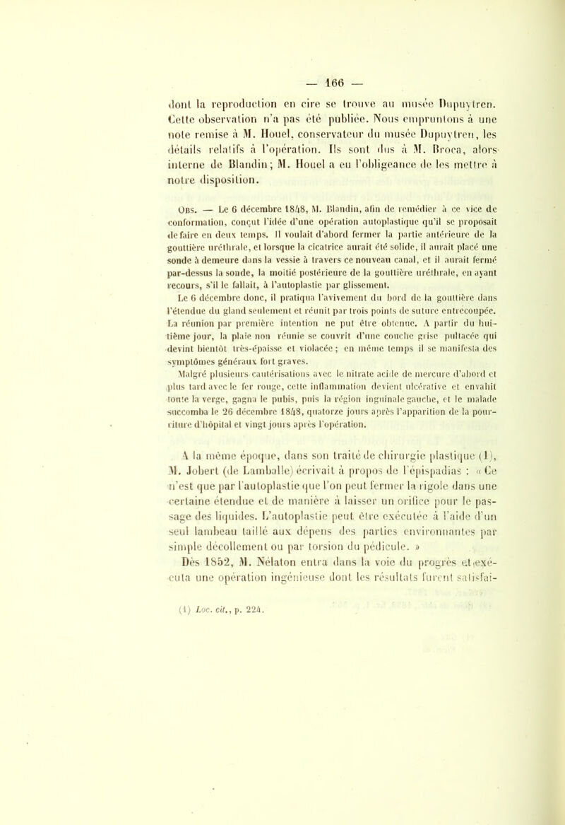 «IonL la reproduction en cire se trouve au musée Dupuylren. Cette observation n’a pas été publiée. Nous empruntons à une note remise à M. Houe!, conservateur du musée Dupuylren, les détails relatifs à l’opération. Ils sont dus à M. Rfoca, alors interne de Blandin; M. IIoucl a eu l’obligeance de les mettre à notre disposition. Obs. — Le 6 décembre 18Z|8, M. Blandin, alin de remédier à ce vice de conformation, conçut l’idée d’une opération autoplastiquc qu’il se proposait défaire en deux temps. Il voulait d’abord fermer la partie antérieure de la gouttière uréthrale, et lorsque la cicatrice aurait été solide, il aurait placé une sonde à demeure dans la vessie à travers ce nouveau canal, et il aurait fermé par-dessus la sonde, la moitié postérieure de la gouttière uréthrale, en ayant recours, s'il le fallait, à l’autoplastie par glissement. Le 6 décembre donc, il pratiqua l'avivement du bord de la gouttière dans l’étendue du gland seulement et réunit par trois points de suture entrecoupée. La réunion par première intention ne put être obtenue. A partir du hui- tième jour, la plaie non réunie se couvrit d’une couche prise pultacéc qui devint bientôt très-épaisse et violacée ; en même temps il se manifesta des symptômes généraux fort graves. Malgré plusieurs cautérisations avec le nitrate acide de mercure d’abord et plus tard avec le fer rouge, cette inflammation devient ulcérative et envahit toute la verge, gagna le pubis, puis la région inguinale gauche, et le malade succomba le 26 décembre 18A8, quatorze jours après l’apparition de la pour- riture d’hôpital et vingt jours après l’opération. \ la même époque, dans son traité de chirurgie plastique (1), M. Jobert (île Larnballe) écrivait à propos de l'épispudias : « Ce n’est que par l’auloplastie que l’on peut fermer la rigole dans une certaine étendue et de manière a laisser un orifice pour le pas- sage des liquides. I/autoplastie peut être exécutée à l’aide d’un seul lambeau taillé aux dépens des parties environnantes pat- simple décollement ou par torsion du pédicule. » Dès 1852, M. Nélaton entra dans la voie du progrès etiexé- cula une opération ingénieuse dont les résultats furent salisfai- (1) Lee. cil., p. 22/i.