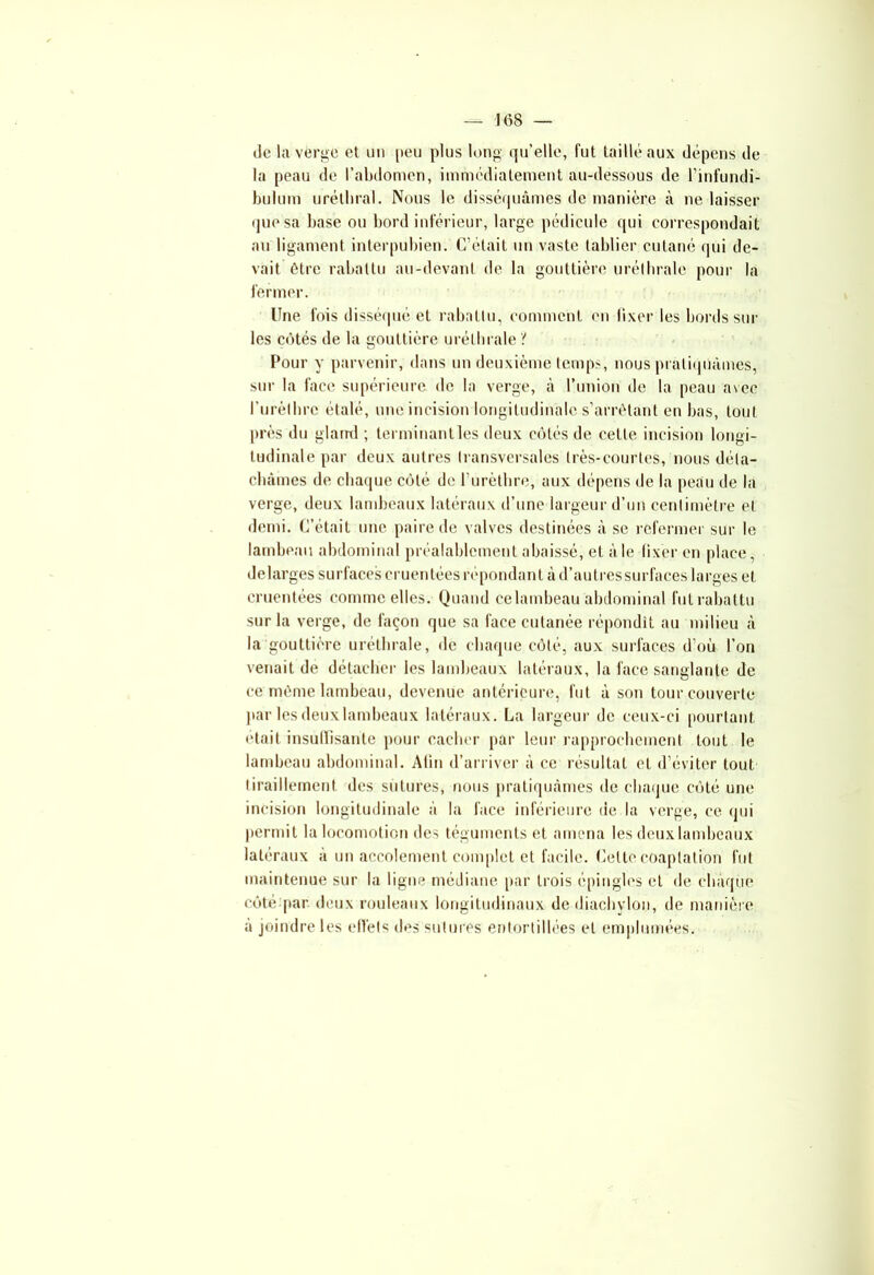 Je la verge et un peu plus long qu’elle, fut taillé aux dépens de la peau de l’abdomen, immédiatement au-dessous de l’infundi- bulum uréthral. Nous le disséquâmes de manière à ne laisser que sa base ou bord inférieur, large pédicule qui correspondait au ligament interpubien. C’était un vaste tablier cutané qui de- vait être rabattu au-devant de la gouttière uréthrale pour la fermer. line fois disséqué et rabattu, comment en fixer les bords sur les côtés de la gouttière uréthrale 't Pour y parvenir, dans un deuxième temps, nous pratiquâmes, sur la face supérieure de la verge, à l’union de la peau avec l'urèthre étalé, une incision longitudinale s’arrêtant en bas, tout près du gland ; terminant les deux côtés de cette incision longi- tudinale par deux autres transversales très-courtes, nous déta- châmes de chaque côté de l’urèthre, aux dépens de la peau de la verge, deux lambeaux latéraux d’une largeur d’un centimètre et demi. C’était une paire de valves destinées à se refermer sur le lambeau abdominal préalablement abaissé, et à le fixer en place, delarges surfaces cruentées répondant âd’autressurfaces larges et cruentées comme elles. Quand ce lambeau abdominal fut rabattu sur la verge, de façon que sa face cutanée répondit au milieu à la gouttière uréthrale, de chaque côté, aux surfaces d’où l’on venait de détacher les lambeaux latéraux, la face sanglante de ce même lambeau, devenue antérieure, fut à son tour couverte par lesdeuxlambeaux latéraux. La largeur de ceux-ci pourtant, était insuffisante pour cacher par leur rapprochement tout le lambeau abdominal. Atin d’arriver à ce résultat et d’éviter tout tiraillement des sutures, nous pratiquâmes de chaque côté une incision longitudinale à la face inférieure de la verge, ce qui permit la locomotion des téguments et amena lesdeuxlambeaux latéraux à un accolement complet et facile. Celte coaptation fut maintenue sur la ligne médiane par trois épingles et de chaque côté par deux rouleaux longitudinaux de diachylon, de manière à joindre les effets des sutures entortillées et emplumées.