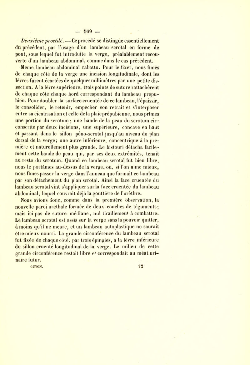Deuxième procédé. —Ce procédé se distingue essentiellement du précédent, par l’usage d’un lambeau scrotal en forme de pont, sous lequel fut introduite la verge, préalablement recou- verte d’un lambeau abdominal, commedans le cas précédent. Même lambeau abdominal rabattu. Pour le fixer, nous fîmes de chaque côté de la verge une incision longitudinale, dont les lèvres furent écartées de quelques millimètres par une petite dis- section. A la lèvre supérieure, trois points de suture rattachèrent de chaque côté chaque bord correspondant du lambeau prépu- bien. Pour doubler la surface cruentée de ce lambeau, l’épaissir, le consolider, le retenir, empêcher son retrait et s’interposer entre sa cicatrisation et celle delà plaieprépubienne, nous prîmes une portion du scrotum ; une bande de la peau du scrotum cir- conscrite par deux incisions, une supérieure, concave en haut et passant dans le sillon péno-scrotal jusqu’au niveau du plan dorsal de la verge; une autre inférieure, concentrique à la pre- mière et naturellement plus grande. Le bistouri détacha facile- ment cette bande de peau qui, par ses deux extrémités, tenait au reste du scrotum. Quand ce lambeau scrotal fut bien libre, nous le portâmes au-dessus de la verge, ou, si l’on aime mieux, nous fîmes passer la verge dans l’anneau que formait ce lambeau par son détachement du plan scrotal. Ainsi la face cruentée du lambeau scrotal vint s’appliquer sur la face cruentée du lambeau abdominal, lequel couvrait déjà la gouttière de l’urèthre. Nous avions donc, comme dans la première observation, la nouvelle paroi urélhale formée de deux couches de téguments; mais ici pas de suture médiane, nul tiraillement à combattre. Le lambeau scrotal est assis sur la verge sans la pouvoir quitter, à moins qu’il ne meure, et un lambeau autoplastique ne saurait être mieux nourri. La grande circonférence du lambeau scrotal fut fixée de chaque côté, par trois épingles, à la lèvre inférieure du sillon crueuté longitudinal de la verge. Le milieu de cette grande circonférence restait libre et correspondait au méat uri- naire futur. GUYON. 22